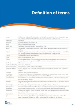45
	 Transition Cow Management:
Ian Lean and Peter DeGaris 	 A review for nutritional professionals, veterinarians and farm advisers
Definition of terms
Acetate A salt of acetic acid that is formed in the rumen during fermentation. Also referred to as a volatile fatty
acid and produced from the breakdown of structural carbohydrates such as cellulose.
Acetonaemia See ketosis
Adipocytes A cell specialised for the storage of fat.
Anion An ion carrying a negative charge.
Anionic salts Salts able to contribute chloride or sulphide ions to a diet.
Betaine The carboxylic acid derived by oxidation of choline. Betaine carries and donates methyl molecules to
the body.
Butyrate A salt of butyric acid that is formed in the rumen during fermentation. Also referred to as a volatile fatty
acid and produced from the breakdown of structural carbohydrates such as cellulose.
Calciuria The presence of calcium salts in the urine.
Cation An ion carrying a positive charge.
Choline A quaternary amine that occurs in the phospholipid phosphatidylcholine and the neurotransmitter
acetylcholine, and is an important methyl donor in intermediary metabolism.
Curvilinear A line appearing as a curve.
Curvilinear relationship A non-linear relationship.
Dissociation constant The tendency of a solute to dissociate in solution.
Endophyte alkaloids A group of organic, basic substances produced by a parasitic plant fungi organism living in perennial
ryegrass.
Exogenous Caused by factors outside the organism.
Fermentable
carbohydrate
The substrates of digestion in the reticulorumen, including non-structural carbohydrates (starch, sugar,
pectin) and structural carbohydrates (cellulose and hemicellulose).
Gluconeogenesis The synthesis of glucose from non-carbohydrate sources such as amino acids, propionate and glycerol.
It occurs primarily in the liver.
Glycogen A polysaccharide that is the primary carbohydrate storage material in animals. It is formed and stored in
the liver and muscles.
Glycogenolysis The splitting up of glycogen in the liver or muscles yielding glucose-1-phosphate.
Homeorhetic or
homeorhesis
Derived from the Greek for ‘similar flow’, this is a concept encompassing dynamic systems that return to
a trajectory as opposed to systems that return to a particular state, which is termed homeostasis.
Homeostasis A tendency of biological systems to maintain stability while continually adjusting to conditions that are
optimal for survival.
Hyper calciuric An abnormally increased level of calcium salts in the urine.
IgG The abbreviation for a type of immunoglobulins that are a specialised class of serum proteins. Also
called antibodies. IgG is one of five types of immunoglobulins (IgG, IgM, IgA, IgD and IgE).
 
