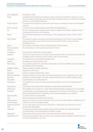 46
Transition Cow Management: 	
A review for nutritional professionals, veterinarians and farm advisers	 Ian Lean and Peter DeGaris
Immunoglobulins See definition of IgG.
Insulin A peptide hormone formed in the pancreas, insulin is secreted into the blood in response to a rise in
the concentration of blood glucose. Insulin promotes the storage of glucose, increases protein and lipid
synthesis, and inhibits gluconeogenesis.
Insulin resistance A condition where higher-than-usual insulin concentrations are needed to achieve normal metabolic
responses.
Insulin sensitivity A measure of how quickly circulating insulin will decrease blood glucose.
Ion An atom or group of atoms having a positive (cation) or negative (anion) electric charge by virtue of
having gained or lost one or more electrons.
Ketone Any compound containing the carbonyl group CO. The carbonyl group is within a chain of carbon
atoms.
Ketone bodies The substances acetone, acetoacetic acid and beta-hydroxybutyric acid. They are normal metabolic
products derived from excess acetyl CoA from fatty acids within the liver and are oxidised by
extrahepatic tissues.
Ketosis Accumulation in the body and tissues of large quantities of ketone bodies.
Ketosis, pregnancy
toxaemia
In ruminants ketosis is often used synonymously with ketosis.
Lactogenesis The production of milk by the mammary glands.
Lead feed Generic term used to describe many types of concentrate feed used in the transition period. Often, but
not always, this term infers the inclusion of anionic salts in the concentrate.
Lipogenesis The transformation of non-fat food materials into fat.
Lipolysis The splitting up or decomposition of fat.
Meta analysis Any systematic procedure for statistically combining the results of many different studies that address a
set of related research hypotheses.
Metabolic acidosis Acidosis caused by metabolic disturbance.
Metritis Inflammation of the uterus.
Mycotoxin Poisonous substance produced by a fungus.
NEFA (non-esterified
fatty acid)
Any fatty acid that occurs free, rather than esterified with glycerol to form a glyceride or other lipid.
Usually as a result of hydrolysis. The fraction of plasma fatty acids not in the form of glycerol esters.
Neutrophils A granular leukocyte or white blood cell.
Pathogenesis The cellular events, reaction and other pathological mechanisms occurring in the development of
disease.
Periparturient A description of the last few weeks of gestation and the first few weeks after birth.
Phagocytosis The engulfing of micro-organisms or other cells and foreign particles by phagocytes (e.g. neutrophils).
Propionate A salt of propionic acid and a precursor for carbohydrate in the ruminant. Also referred to as a volatile
fatty acid and produced from the breakdown of structural carbohydrates such as cellulose.
Quadratic effect A curvilinear effect or quadratic effect.
rBSt Bovine somatotrophin or bovine growth hormone.
SARA (sub acute
ruminal acidosis)
Reduction in the pH of the rumen to between 6 and 5.5, due to the accumulation of volatile fatty acids
(VFAs) in the rumen, especially propionate.
Sprecher locomotion
scale
A 1-to-5 scale used to assess the severity of lameness in cattle based on the observation of cows
standing and walking (gait).
Trigyceride A compound consisting of three molecules of fatty acids bound with one molecule of glycerol.
A neutral fat that is the normal storage form of lipids in animals.
Ureagenesis The formation of urea in the liver from animo acids and other ammonia compounds.
Volatile fatty acids Short chain acids soluble in water (see acetic, butyric, propionic acids). Formed from the fermentation of
structural carbohydrates in the rumen.
 