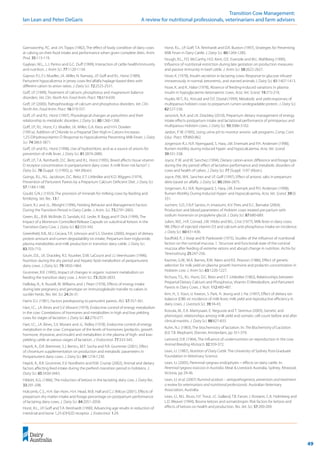 49
	 Transition Cow Management:
Ian Lean and Peter DeGaris 	 A review for nutritional professionals, veterinarians and farm advisers
Garnsworthy, P.C. and J.H. Topps (1982), The effect of body condition of dairy cows
at calving on their food intake and performance when given complete diets. Anim.
Prod. 35:113-119.
Gaylean, M.L., L.J. Perino and G.C. Duff (1999), Interaction of cattle health/immunity
and nutrition. J. Anim Sci. 77:1120-1134.
Gaynor, P.J., F.J. Mueller, J.K. Miller, N. Ramsey, J.P. Goff and R.L. Horst (1989),
Parturient hypocalcemia in jersey cows fed alfalfa haylage-based diets with
different cation to anion ratios. J. Dairy Sci. 72:2525-2531.
Goff, J.P. (1999), Treatment of calcium, phosphorus and magnesium balance
disorders. Vet. Clin. North Am. Food Anim. Pract. 15:619-639.
Goff, J.P. (2000), Pathophisiology of calcium and phosphorus disorders. Vet. Clin.
North Am. Food Anim. Pract. 16:319-337.
Goff, J.P. and R.L. Horst (1997), Physiological changes at parturition and their
relationship to metabolic disorders J. Dairy Sci. 80:1260-1268.
Goff, J.P., R.L. Horst, F.J. Mueller, J.K. Miller, G.A. Kiess and H.H. Dowlen
(1991a). Addition of Chloride to a Prepartal Diet High in Cations Increases
1,25-Dihydroxyvitamin D Response to Hypocalcemia Preventing Milk Fever. J. Dairy
Sci. 74:3863-3871.
Goff, J.P. and R.L. Horst (1998), Use of hydrochloric acid as a source of anions for
prevention of milk fever. J. Dairy Sci. 81:2874-2880.
Goff, J.P., T.A. Reinhardt, D.C. Beitz and R.L. Horst (1995), Breed affects tissue vitamin
D receptor concentration in periparturient dairy cows: A milk fever risk factor? J.
Dairy Sci. 78 (Suppl. 1) (1995), p. 184 (Abstr).
Goings, R.L., N.L. Jacobson, D.C. Beitz, E.T. Littledike and K.D. Wiggers (1974),
Prevention of Parturient Paresis by a Prepartum Calcium Deficient Diet. J. Dairy Sci.
57:1184-1188.
Gould, G.N.J. (1933), The provision of minerals for milking cows by feeding and
fertilizing. Vet. Rec. 13:7.
Grant, R.J. and J.L. Albright (1996), Feeding Behavior and Management Factors
During the Transition Period in Dairy Cattle. J. Anim. Sci. 73:2791-2803.
Green, B.L., B.W. McBride, D. Sandals, K.E. Leslie, R. Bagg and P. Dick (1999), The
Impact of a Monensin Controlled-Release Capsule on subclinical Ketosis in the
Transition Dairy Cow. J. Dairy Sci. 82:333-342.
Greenfield, R.B., M.J. Cecava, T.R. Johnson and S.S. Donkin (2000), Impact of dietary
protein amount and rumen degradability on intake, Prepartum liver triglyceride,
plasma metabolites and milk production in transition dairy cattle. J. Dairy Sci.
83:703-710.
Grum, D.E., J.K. Drackley, R.S. Younker, D.W. LaCount and J.J. Veenhuizen (1996),
Nutrition during the dry period and hepatic lipid metabolism of periparturient
dairy cows. J. Dairy Sci. 79:1850-1864.
Grummer, R.R. (1995), Impact of changes in organic nutrient metabolism on
feeding the transition dairy cow. J. Anim Sci. 73:2828-2833.
Halliday, R., A. Russell, M. Williams and J. Peart (1978), Effects of energy intake
during late pregnancy and genotype on immunoglobulin transfer to calves in
suckler herds. Res. Vet. Sci. 24:26-31.
Harris D.J. (1981), Factors predisposing to parturient paresis. AVJ. 57:357-361.
Hart, I.C., J.A. Bines and S.V. Morant (1979), Endocrine control of energy metabolism
in the cow: Correlations of hormones and metabolites in high and low yielding
cows for stages of lactation J. Dairy Sci. 62:270-277.
Hart, I.C., J.A. Bines, S.V. Morant and J.L. Ridley (1978), Endocrine control of energy
metabolism in the cow: Comparison of the levels of hormones (prolactin, growth
hormone, thyroxine, and insulin) and metabolites in the plasma of high- and low-
yielding cattle at various stages of lactation. J. Endocrinol. 77:333-345.
Hayirli, A., D.R. Bremmer, S.J. Bertics, M.T. Socha and R.R. Grummer (2001), Effect
of chromium supplementation on production and metabolic parameters in
Periparturient dairy cows. J. Dairy Sci. 84:1218-1230.
Hayirli, A., R.R. Grummer, E.V. Nordheim and R.M. Crump (2002), Animal and dietary
factors affecting feed intake during the prefresh transition period in holsteins. J.
Dairy Sci. 85:3430-3443.
Hibbitt, K.G. (1966), The induction of ketosis in the lactating dairy cow. J. Dairy Res.
33:291-298.
Holcomb, C.S., H.H. Van Horn, H.H. Head, M.B. Hall and C.J. Wilcox (2001), Effects of
prepartum dry matter intake and forage percentage on postpartum performance
of lactating dairy cows. J. Dairy Sci. 84:2051-2058.
Horst, R.L., J.P. Goff and T.A. Reinhardt (1990), Advancing age results in reduction of
intestinal and bone 1,25-(OH)2D receptor. J. Endocrinol. 1:29.
Horst, R.L., J.P. Goff, T.A. Reinhardt and D.R. Buxton (1997), Strategies for Preventing
Milk Fever in Dairy Cattle. J. Dairy Sci. 80:1269-1280.
Hough, R.L., F.D. McCarthy, H.D. Kent, D.E. Eversole and M.L. Wahlberg (1990),
Influence of nutritional restriction during late gestation on production measures
and passive immunity in beef cattle. J. Anim Sci. 58:2622-2627.
Hove, K. (1978), Insulin secretion in lactating cows: Response to glucose infused
intravenously in normal, ketonemic, and starved animals J. Dairy Sci. 61:1407-1413.
Hove, K. and K. Halse (1978), Absence of feeding-induced variations in plasma
insulin in hypoglycaemic-ketonaemic cows. Acta. Vet. Scand. 19:215-218.
Huyler, M.T., R.L. Kincaid and D.F. Dostal (1999), Metabolic and yield responses of
multiparous holstein cows to prepartum rumen-undegradable protein. J. Dairy Sci.
82:527-536.
Janovick, N.A. and J.K. Drackley (2010), Prepartum dietary management of energy
intake effects postpartum intake and lactational performance of primiparous and
multiparous Holstein cows. J. Dairy Sci. 93:3086-3102.
Jardon, P. W. (1995), Using urine pH to monitor anionic salt programs. Comp. Cont.
Educ. Pract. 17:860-862.
Jorgenson R.J., N.R. Nyengaard, S. Hara, J.M. Enemark and P.H. Andersen (1998),
Rumen motility during induced hyper- and hypocalcaemia. Acta. Vet. Scand.
39:331-338.
Joyce, P. W. and W. Sanchez (1994), Dietary cation-anion difference and forage type
during the dry period: effect of lactation performance and metabolic disorders of
cows and health of calves. J. Dairy Sci. 77 (Suppl. 1):97 (Abstr.).
Joyce, P.W., W.K. Sanchez and J.P. Goff (1997), Effect of anionic salts in prepartum
diets based on alfalfa. J. Dairy Sci. 80:2866-2875.
Jorgensen, R.J. N.R. Nyengaard, S. Hara, J.M. Enemark and P.H. Andersen (1998),
Rumen Motility During Induced Hyper- and Hypocalcaemia, Acta. Vet. Scand. 39(3)
331.
Juchem, S.O., F.A.P. Santos, H. Imaizumi, A.V. Pires and E.C. Barnabe (2004),
Production and blood parameters of Holstein cows treated pre partum with
sodium monensin or propylene glycol. J. Dairy Sci. 87:680-689.
Julien, W.E., H.R. Conrad, J.W. Hibbs and W.L. Crist (1977), Milk fever in dairy cows.
VIII. Effect of injected vitamin D3 and calcium and phosphorus intake on incidence.
J. Dairy Sci. 60:431-436.
Kauffold, P., J. Voiqt and B. Piatkowski (1975), Studies of the influence of nutritional
factors on the ruminal mucosa. 1. Structure and functional state of the ruminal
mucosa after feeding of extreme rations and abrupt change in nutrition. Archiv fur
Tierernahrung 25:247-256.
Kazmer, G.W., M.A. Barnes, R.M. Akers and R.E. Pearson (1986), Effect of genetic
selection for milk yield on plasma growth hormone and prolactin concentration in
Holstein cow. J. Anim Sci. 63:1220-1227.
Kichura, T.S., R.L. Horst, D.C. Beitz and E.T. Littledike (1982), Relationships between
Prepartal Dietary Calcium and Phosphorus, Vitamin D Metabolism, and Parturient
Paresis in Dairy Cows. J. Nutr. 112:480-487.
Kim, H., S. Yoon, U. Kweon, S. Park, H. Jeong and J. Ha. (1997), Effect of dietary ion
balance (DIB) on incidence of milk fever, milk yield and reproductive efficiency in
dairy cows. J. Livestock Sci. 39:34-43.
Koivula, M., E.A. Mantysaari, E. Negussie and T. Serenius (2005), Genetic and
phenotypic relationships among milk yield and somatic cell count before and after
clinical mastitis. J. Dairy Sci. 88:827-833.
Kuhn, N.J. (1983), The biochemistry of lactation. In: The Biochemistry of Lactation.
(Ed. T.B. Mepham), Elsevier, Amsterdam, pp 351-379.
Lamond, D.R. (1964), The influence of undernutrition on reproduction in the cow.
Animal Breeding Abstracts 32:359-372.
Lean, I.J. (1987), Nutrition of Dairy Cattle. The University of Sydney Post-Graduate
Foundation in Veterinary Science.
Lean, I.J. (2005), Perennial ryegrass endophytes – effects on dairy cattle. In:
Perennial ryegrass toxicosis in Australia. Meat & Livestock Australia, Sydney, Attwood,
Victoria, pp 29-36.
Lean, I.J. et al. (2007) Ruminal acidosis – aetiopathogenesis, prevention and treatment:
a review for veterinarians and nutritional professionals. Australian Veterinary
Association, Australia.
Lean, I.J., M.L. Bruss, H.F. Trout, J.C. Galland, T.B. Farver, J. Rostami, C.A. Holmberg and
L.D. Weaver (1994), Bovine ketosis and somatotropin: Risk factors for ketosis and
effects of ketosis on health and production. Res. Vet. Sci. 57:200-209.
 