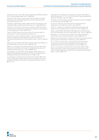 51
	 Transition Cow Management:
Ian Lean and Peter DeGaris 	 A review for nutritional professionals, veterinarians and farm advisers
Stevenson, M.A. and I.J. Lean (1998), Culling in eight New South Wales dairy herds:
Part 1 Descriptive epidemiology. Aust Vet. J. 76:482-488.
Stewart, P.A. (1981), Strong ions, plus carbon dioxide, plus weak acid, isolated
blood plasma and isolated intracellular fluid. In: How to understand acid-base.
Elsevier, New York, pp 110-144.
Stockdale, C.R. (2007), Effects of body condition and diet in late gestation on the
subsequent health and performance of dairy cows. Aust. J. Exp. Agr. 47, 495-501.
Strang, B.D., S.J. Bertics, R.R. Grummer and L.E. Armentano (1998), Effect of long-
chain fatty acids on triglyceride accumulation, gluconeogenesis, and ureagenesis
in bovine hepatocyctes. J. Dairy Sci. 81:728-739.
Tucker, H.A. (1985), Endocrine and neural control of the mammary gland. In:
Lactation (Ed. B.L. Larson). Iowa State University Press, p 39.
Tucker, W.B., J.F. Hogue, G.D. Adams, M. Aslam, I.S. Shin and G. Morgan (1992),
Influence of Dietary Cation-Anion Balance During the Dry Period on the
Occurrence of Parturient Paresis in Cows Fed Excess Calcium. J. Anim. Sci. 70:1238-
1250.
Vagnoni, D.B. and G.R. Oetzel (1998), Effects of Dietary Cation-Anion Difference on
the Acid-Base Status of Dry Cows. J. Dairy Sci. 81:1643-1652.
Vallimont, J.E., G.A. Varga, A. Arieli, T.W. Cassidy and K.A. Cummins (2001), Effects
of prepartum somatotropin and monensin on metabolism and production of
periparturient holstein dairy cows. J. Dairy Sci. 84:2607-2621.
van de Braak, A.E., A.T. Van’t Klooster and A. Malestein (1987b), Influence of a
Deficient Supply of Magnesium during the Dry Period on the Rate of Calcium
Mobilization by Dairy Cows at Parturition. Res. Vet. Sci. 42:101-108.
van de Haar, M.J., G. Yousif, B.K. Sharma, T.H. Herdt, R.S. Emery, M.S. Allen and J.S.
Liesman (1999), Effect of energy and protein density of prepartum diets on fat
and protein metabolism of dairy cattle in the periparturient period. J. Dairy Sci.
82:1282-1295.
van Mosel, M., A.T. Van’t Klooster, F. van Mosel and J.V.D. Kuilen (1993), Effects of
Reducing Dietary [(Na+
+ K+
) - (Cl-
+ SO4
=
)] on the Rate of Calcium Mobilisation by
Dairy Cows at Parturition. Res. Vet. Sci. 54:1-9.
Van Nevel, C.J. and D.I. Demeyer (1977), Effect of monensin on rumen metabolism
in vitro. Appl. Environ Microbiol. 34:251-257.
van Saun, R.J. (1991), Dry cow nutrition: the key to improved fresh cow
performance. Vet. Clin. North Am. Food Anim. Pract. 7:599-620.
Walsh, D.S., J.A. Vesely and S. Mahadevan (1980), Relationship between milk
production and circulating hormones in dairy cows J. Dairy Sci. 63:290-294.
Wang, C. and D.K. Beede (1992), Effects of Diet Magnesium on Acid-Base Status
and Calcium Metabolism of Dry Cows Fed Acidogenic Salts. J. Dairy Sci. 75:829-836.
Westwood, C.T., I.J. Lean and J.K. Garvin (2002), Factors influencing fertility of
holstein dairy cows: a multivariate description. J. Dairy Sci. 85:3225-3237.
Wiggers, K.D., D.K. Nelson and N.L. Jacobson (1975), Prevention of Parturient Paresis
by a Low-Calcium Diet Prepartum: A Field Study. J. Dairy Sci. 58:430-431.
Wu, Z., R.J. Fisher, C.E. Polan and C.G. Schwab (1997), Lactation performance
of cows fed low or high ruminally undegradable protein prepartum and
supplemental methionine and lysine postpartum. J. Dairy Sci. 80:722-729.
Zhu, L.H., L.E. Armentano, D.R. Bremmer, R.R. Grummer and S.J. Bertics (2000),
Plasma concentration of urea, ammonia, glutamine around calving, and the
relation of hepatic triglyceride, to plasma ammonia removal and blood acid-base
balance. J. Dairy Sci. 83:734-740.
 