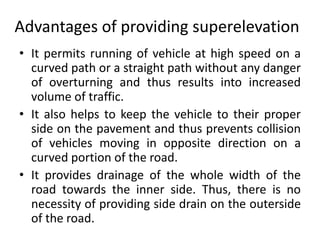 Advantages of providing superelevation
• It permits running of vehicle at high speed on a
curved path or a straight path without any danger
of overturning and thus results into increased
volume of traffic.
• It also helps to keep the vehicle to their proper
side on the pavement and thus prevents collision
of vehicles moving in opposite direction on a
curved portion of the road.
• It provides drainage of the whole width of the
road towards the inner side. Thus, there is no
necessity of providing side drain on the outerside
of the road.
 