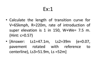 Ex:1
• Calculate the length of transition curve for
V=65kmph, R=220m, rate of introduction of
super elevation is 1 in 150, W+We= 7.5 m.
(Hint: c=0.57)
• [Answer: Ls1=47.1m, Ls2=39m (e=0.07,
pavement rotated with reference to
centerline), Ls3=51.9m, Ls =52m]
 