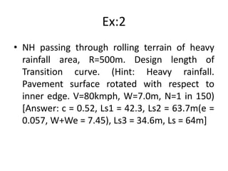 Ex:2
• NH passing through rolling terrain of heavy
rainfall area, R=500m. Design length of
Transition curve. (Hint: Heavy rainfall.
Pavement surface rotated with respect to
inner edge. V=80kmph, W=7.0m, N=1 in 150)
[Answer: c = 0.52, Ls1 = 42.3, Ls2 = 63.7m(e =
0.057, W+We = 7.45), Ls3 = 34.6m, Ls = 64m]
 