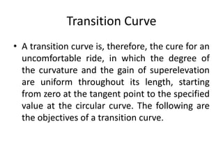 Transition Curve
• A transition curve is, therefore, the cure for an
uncomfortable ride, in which the degree of
the curvature and the gain of superelevation
are uniform throughout its length, starting
from zero at the tangent point to the specified
value at the circular curve. The following are
the objectives of a transition curve.
 