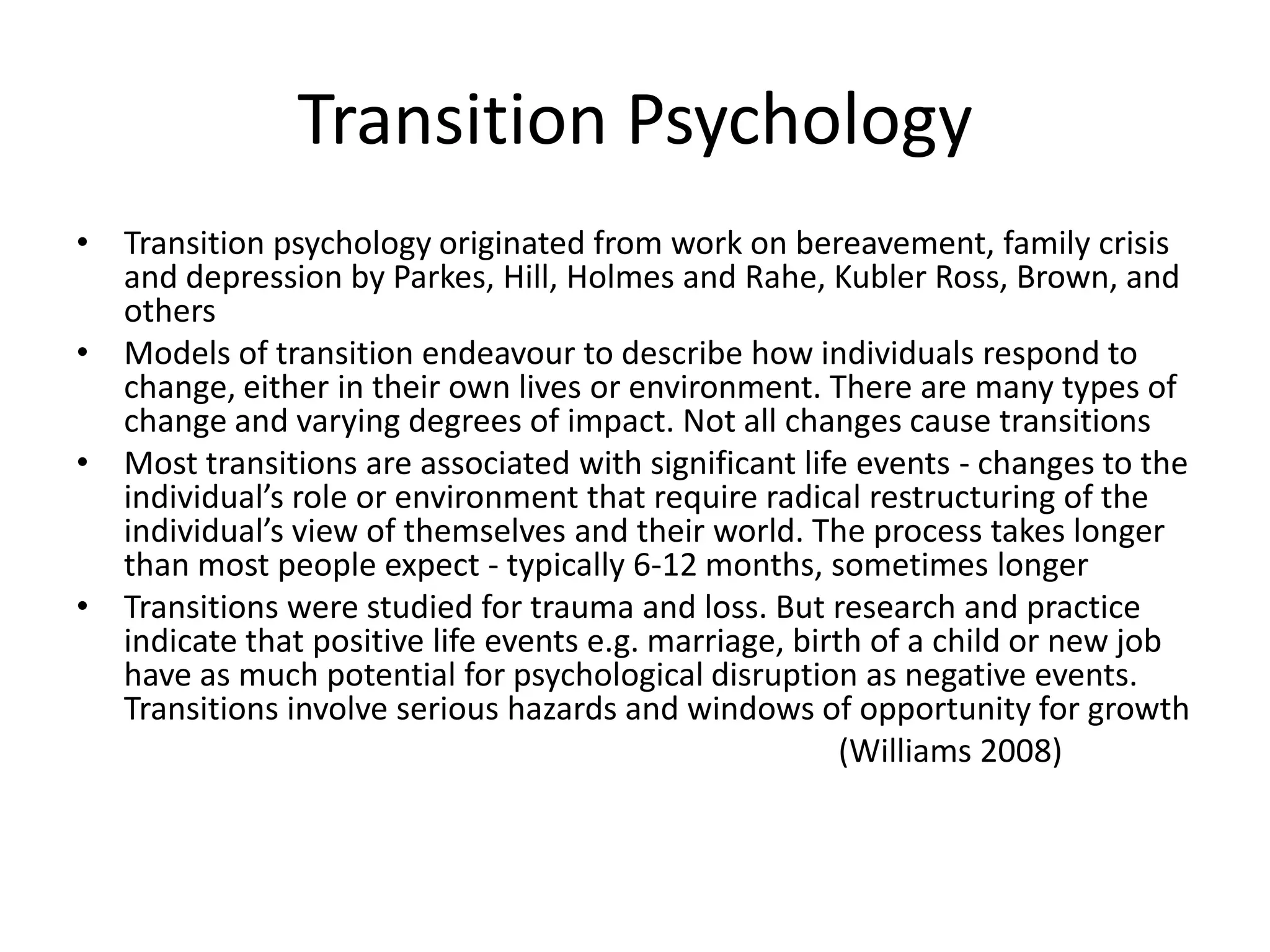 Transition Psychology
• Transition psychology originated from work on bereavement, family crisis
  and depression by Parkes, Hill, Holmes and Rahe, Kubler Ross, Brown, and
  others
• Models of transition endeavour to describe how individuals respond to
  change, either in their own lives or environment. There are many types of
  change and varying degrees of impact. Not all changes cause transitions
• Most transitions are associated with significant life events - changes to the
  individual’s role or environment that require radical restructuring of the
  individual’s view of themselves and their world. The process takes longer
  than most people expect - typically 6-12 months, sometimes longer
• Transitions were studied for trauma and loss. But research and practice
  indicate that positive life events e.g. marriage, birth of a child or new job
  have as much potential for psychological disruption as negative events.
  Transitions involve serious hazards and windows of opportunity for growth
                                                        (Williams 2008)
 