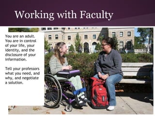 Working with Faculty
You are an adult.
You are in control
of your life, your
identity, and the
disclosure of your
information.

Tell your professors
what you need, and
why, and negotiate
a solution.
 