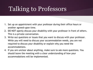 Talking to Professors

1. Set up an appointment with your professor during their office hours or
   another agreed-upon time.
2. DO NOT openly discuss your disability with your professor in front of others.
   This is a private conversation.
3. Write out questions or issues that you want to discuss with your professor.
   While you will need to discuss your accommodation needs, you are not
   required to discuss your disability or explain why you need the
   accommodations.
4. If you are unclear about anything, make sure to ask more questions. You
   should leave the meeting with a clear understanding of how your
   accommodations will be implemented.
 