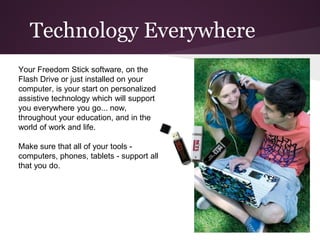 Technology Everywhere
Your Freedom Stick software, on the
Flash Drive or just installed on your
computer, is your start on personalized
assistive technology which will support
you everywhere you go... now,
throughout your education, and in the
world of work and life.

Make sure that all of your tools -
computers, phones, tablets - support all
that you do.
 