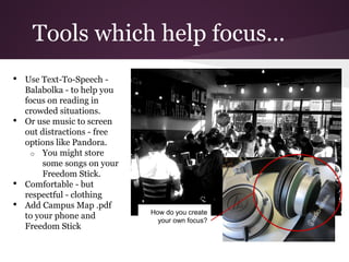 Tools which help focus...
•   Use Text-To-Speech -
    Balabolka - to help you
    focus on reading in
    crowded situations.
•   Or use music to screen
    out distractions - free
    options like Pandora.
      o You might store
         some songs on your
         Freedom Stick.
•   Comfortable - but
    respectful - clothing
•   Add Campus Map .pdf
                              How do you create
    to your phone and           your own focus?
    Freedom Stick
 
