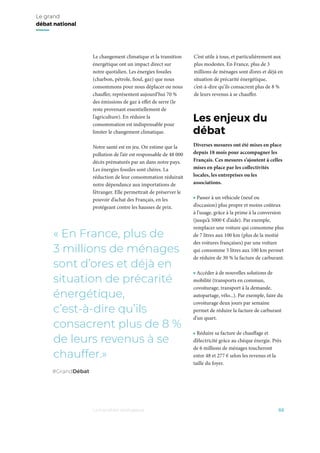 Le changement climatique et la transition
énergétique ont un impact direct sur
notre quotidien. Les énergies fossiles
(charbon, pétrole, fioul, gaz) que nous
consommons pour nous déplacer ou nous
chauffer, représentent aujourd’hui 70 %
des émissions de gaz à effet de serre (le
reste provenant essentiellement de
l’agriculture). En réduire la
consommation est indispensable pour
limiter le changement climatique.
Notre santé est en jeu. On estime que la
pollution de l’air est responsable de 48 000
décès prématurés par an dans notre pays.
Les énergies fossiles sont chères. La
réduction de leur consommation réduirait
notre dépendance aux importations de
l’étranger. Elle permettrait de préserver le
pouvoir d’achat des Français, en les
protégeant contre les hausses de prix.
C’est utile à tous, et particulièrement aux
plus modestes. En France, plus de 3
millions de ménages sont d’ores et déjà en
situation de précarité énergétique,
c’est-à-dire qu’ils consacrent plus de 8 %
de leurs revenus à se chauffer.
Diverses mesures ont été mises en place
depuis 18 mois pour accompagner les
Français. Ces mesures s’ajoutent à celles
mises en place par les collectivités
locales, les entreprises ou les
associations.
• Passer à un véhicule (neuf ou
d’occasion) plus propre et moins coûteux
à l’usage, grâce à la prime à la conversion
(jusqu’à 5000 € d’aide). Par exemple,
remplacer une voiture qui consomme plus
de 7 litres aux 100 km (plus de la moitié
des voitures françaises) par une voiture
qui consomme 5 litres aux 100 km permet
de réduire de 30 % la facture de carburant.
• Accéder à de nouvelles solutions de
mobilité (transports en commun,
covoiturage, transport à la demande,
autopartage, vélo...). Par exemple, faire du
covoiturage deux jours par semaine
permet de réduire la facture de carburant
d’un quart.
• Réduire sa facture de chauffage et
d’électricité grâce au chèque énergie. Près
de 6 millions de ménages toucheront
entre 48 et 277 € selon les revenus et la
taille du foyer.
02
Les enjeux du
débat
La transition écologique
Le grand
débat national
« En France, plus de
3 millions de ménages
sont d’ores et déjà en
situation de précarité
énergétique,
c’est-à-dire qu’ils
consacrent plus de 8 %
de leurs revenus à se
chauffer.»
#GrandDébat
 