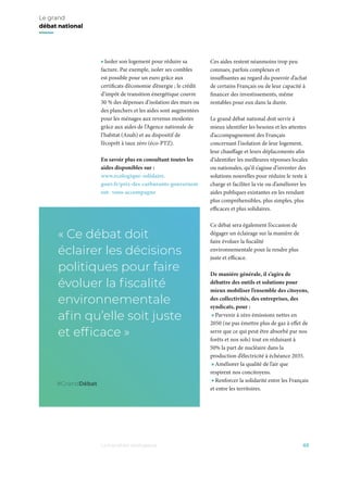 • Isoler son logement pour réduire sa
facture. Par exemple, isoler ses combles
est possible pour un euro grâce aux
certificats d’économie d’énergie ; le crédit
d’impôt de transition énergétique couvre
30 % des dépenses d’isolation des murs ou
des planchers et les aides sont augmentées
pour les ménages aux revenus modestes
grâce aux aides de l’Agence nationale de
l’habitat (Anah) et au dispositif de
l’écoprêt à taux zéro (éco-PTZ).
En savoir plus en consultant toutes les
aides disponibles sur :
www.ecologique-solidaire.
gouv.fr/prix-des-carburants-gouvernem
ent- vous-accompagne
Ces aides restent néanmoins trop peu
connues, parfois complexes et
insuffisantes au regard du pouvoir d’achat
de certains Français ou de leur capacité à
financer des investissements, même
rentables pour eux dans la durée.
Le grand débat national doit servir à
mieux identifier les besoins et les attentes
d’accompagnement des Français
concernant l’isolation de leur logement,
leur chauffage et leurs déplacements afin
d’identifier les meilleures réponses locales
ou nationales, qu’il s’agisse d’inventer des
solutions nouvelles pour réduire le reste à
charge et faciliter la vie ou d’améliorer les
aides publiques existantes en les rendant
plus compréhensibles, plus simples, plus
efficaces et plus solidaires.
Ce débat sera également l’occasion de
dégager un éclairage sur la manière de
faire évoluer la fiscalité
environnementale pour la rendre plus
juste et efficace.
De manière générale, il s’agira de
débattre des outils et solutions pour
mieux mobiliser l’ensemble des citoyens,
des collectivités, des entreprises, des
syndicats, pour :
• Parvenir à zéro émissions nettes en
2050 (ne pas émettre plus de gaz à effet de
serre que ce qui peut être absorbé par nos
forêts et nos sols) tout en réduisant à
moins de 50% la part de nucléaire dans la
production d’électricité à échéance 2035.
• Améliorer la qualité de l’air que
respirent nos concitoyens.
• Renforcer la solidarité entre les Français
et entre les territoires.
03La transition écologique
Le grand
débat national
« Ce débat doit
éclairer les décisions
politiques pour faire
évoluer la ﬁscalité
environnementale
aﬁn qu’elle soit juste
et efﬁcace »
#GrandDébat
• Isoler son logement pour réduire sa
facture. Par exemple, isoler ses combles
est possible pour un euro grâce aux
certificats d’économie d’énergie ; le crédit
d’impôt de transition énergétique couvre
30 % des dépenses d’isolation des murs ou
des planchers et les aides sont augmentées
pour les ménages aux revenus modestes
grâce aux aides de l’Agence nationale de
l’habitat (Anah) et au dispositif de
l’écoprêt à taux zéro (éco-PTZ).
En savoir plus en consultant toutes les
aides disponibles sur :
www.ecologique-solidaire.
gouv.fr/prix-des-carburants-gouvernem
ent- vous-accompagne
Ces aides restent néanmoins trop peu
connues, parfois complexes et
insuffisantes au regard du pouvoir d’achat
de certains Français ou de leur capacité à
financer des investissements, même
rentables pour eux dans la durée.
Le grand débat national doit servir à
mieux identifier les besoins et les attentes
d’accompagnement des Français
concernant l’isolation de leur logement,
leur chauffage et leurs déplacements afin
d’identifier les meilleures réponses locales
ou nationales, qu’il s’agisse d’inventer des
solutions nouvelles pour réduire le reste à
charge et faciliter la vie ou d’améliorer les
aides publiques existantes en les rendant
plus compréhensibles, plus simples, plus
efficaces et plus solidaires.
Ce débat sera également l’occasion de
dégager un éclairage sur la manière de
faire évoluer la fiscalité
environnementale pour la rendre plus
juste et efficace.
De manière générale, il s’agira de
débattre des outils et solutions pour
mieux mobiliser l’ensemble des citoyens,
des collectivités, des entreprises, des
syndicats, pour :
• Parvenir à zéro émissions nettes en
2050 (ne pas émettre plus de gaz à effet de
serre que ce qui peut être absorbé par nos
forêts et nos sols) tout en réduisant à
moins de 50% la part de nucléaire dans la
production d’électricité à échéance 2035.
• Améliorer la qualité de l’air que
respirent nos concitoyens.
• Renforcer la solidarité entre les Français
et entre les territoires.
03La transition écologique
Le grand
débat national
« Ce débat doit
éclairer les décisions
politiques pour faire
évoluer la ﬁscalité
environnementale
aﬁn qu’elle soit juste
et efﬁcace »
#GrandDébat
 
