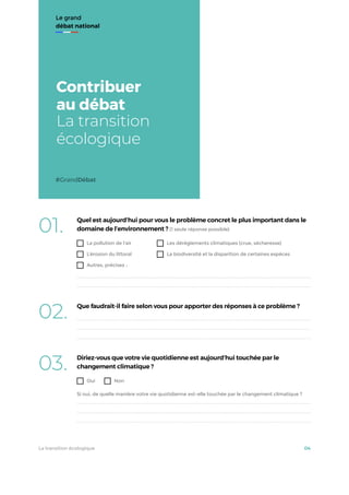 Le grand
débat national
Contribuer
au débat
La transition
écologique
#GrandDébat
01. Quel est aujourd’hui pour vous le problème concret le plus important dans le
domaine de l’environnement ? (1 seule réponse possible)
La pollution de l'air
L’érosion du littoral
Autres, précisez :
Les dérèglements climatiques (crue, sécheresse)
La biodiversité et la disparition de certaines espèces
02. Que faudrait-il faire selon vous pour apporter des réponses à ce problème ?
03. Diriez-vous que votre vie quotidienne est aujourd’hui touchée par le
changement climatique ?
Oui Non
Si oui, de quelle manière votre vie quotidienne est-elle touchée par le changement climatique ?
La transition écologique 04
 