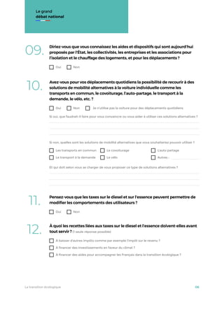 Le grand
débat national
10. Avez-vous pour vos déplacements quotidiens la possibilité de recourir à des
solutions de mobilité alternatives à la voiture individuelle comme les
transports en commun, le covoiturage, l’auto-partage, le transport à la
demande, le vélo, etc. ?
Oui Non Je n’utilise pas la voiture pour des déplacements quotidiens
Les transports en commun
Le transport à la demande
Le covoiturage
Le vélo
L’auto partage
Autres :
Si oui, que faudrait-il faire pour vous convaincre ou vous aider à utiliser ces solutions alternatives ?
Si non, quelles sont les solutions de mobilité alternatives que vous souhaiteriez pouvoir utiliser ?
Et qui doit selon vous se charger de vous proposer ce type de solutions alternatives ?
09. Diriez-vous que vous connaissez les aides et dispositifs qui sont aujourd’hui
proposés par l’État, les collectivités, les entreprises et les associations pour
l’isolation et le chauffage des logements, et pour les déplacements ?
Oui Non
11. Pensez-vous que les taxes sur le diesel et sur l’essence peuvent permettre de
modiﬁer les comportements des utilisateurs ?
Oui Non
12. À quoi les recettes liées aux taxes sur le diesel et l’essence doivent-elles avant
tout servir ? (1 seule réponse possible)
À baisser d’autres impôts comme par exemple l’impôt sur le revenu ?
À financer des investissements en faveur du climat ?
À financer des aides pour accompagner les Français dans la transition écologique ?
La transition écologique 06
 