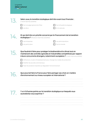 Le grand
débat national
13. Selon vous, la transition écologique doit être avant tout ﬁnancée :
(1 seule réponse possible)
Par le budget général de l’État Par la ﬁscalité écologique
Les deux Je ne sais pas
14. Et qui doit être en priorité concerné par le ﬁnancement de la transition
écologique ? (Plusieurs réponses possibles)
Les entreprises Les administrations
Les particuliers Tout le monde
15. Que faudrait-il faire pour protéger la biodiversité et le climat tout en
maintenant des activités agricoles et industrielles compétitives par rapport
à leurs concurrents étrangers, notamment européens ? (1 seule réponse possible)
Coﬁnancer un plan d’investissement pour changer les modes de production
Modiﬁer les accords commerciaux
Taxer les produits importés qui dégradent l’environnement
16. Que pourrait faire la France pour faire partager ses choix en matière
d’environnement au niveau européen et international ?
17. Y a-t-il d’autres points sur la transition écologique sur lesquels vous
souhaiteriez vous exprimer ?
La transition écologique 07
 