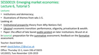 SESS0019: Emerging market economies:
Lecture 6, Tutorial 5
UCLSSEES, Tues November 12th 2019
Teacher: David Dalton
email: david.Dalton.17@ucl.ac.uk
Office: Thursday 12-1, room 336 of SSEES
Lecture:
• institutions and democracy;
• illustrations of themes from wks 1-5.
Looking at:
• Institutional prosperity theory from Why Nations Fail;
• Ukraine’s economic transition: performance, oligarchy, privatisation & wealth.
• Paper: the effect of late Soviet public protest on later institutions: Bruszt et al.
In tutorial: preparation for the summative assessment; feedback on the formative
assessment.
 