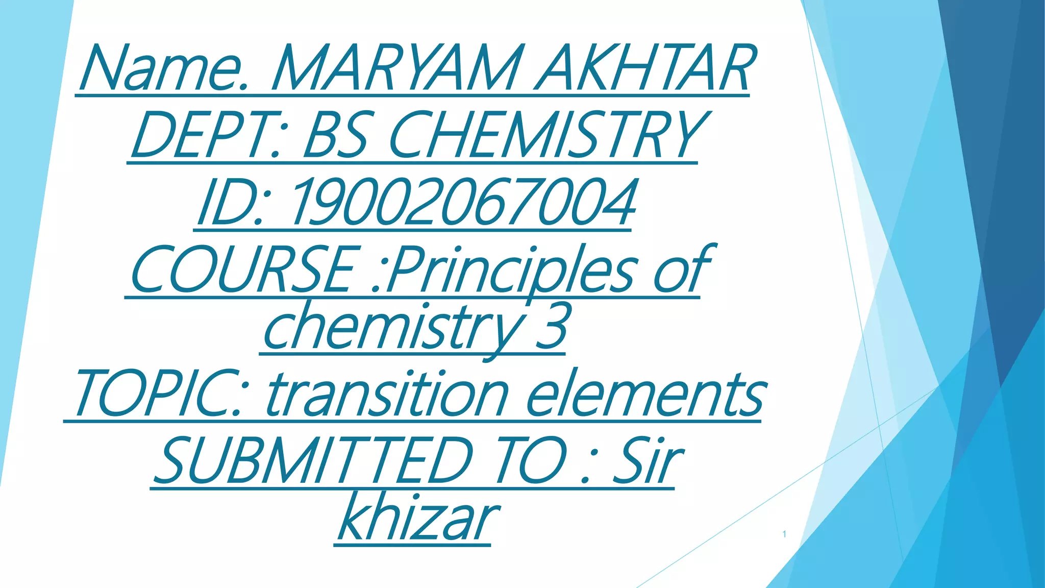 Name. MARYAM AKHTAR
DEPT: BS CHEMISTRY
ID: 19002067004
COURSE :Principles of
chemistry 3
TOPIC: transition elements
SUBMITTED TO : Sir
khizar 1
 