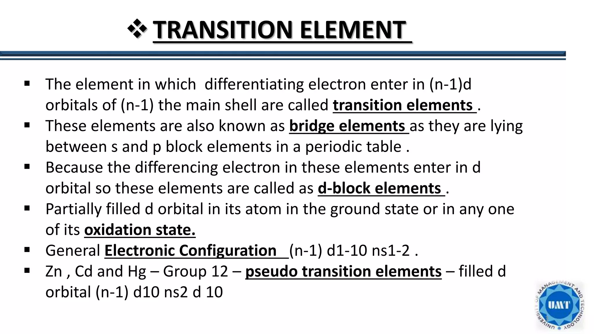 3
TRANSITION ELEMENT
 The element in which differentiating electron enter in (n-1)d
orbitals of (n-1) the main shell are called transition elements .
 These elements are also known as bridge elements as they are lying
between s and p block elements in a periodic table .
 Because the differencing electron in these elements enter in d
orbital so these elements are called as d-block elements .
 Partially filled d orbital in its atom in the ground state or in any one
of its oxidation state.
 General Electronic Configuration (n-1) d1-10 ns1-2 .
 Zn , Cd and Hg – Group 12 – pseudo transition elements – filled d
orbital (n-1) d10 ns2 d 10
 