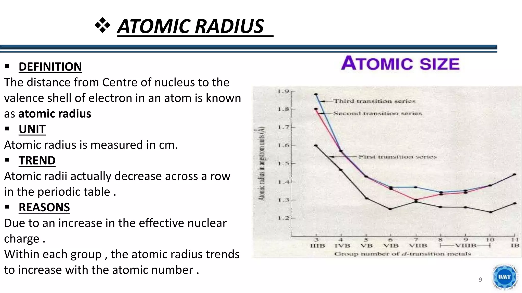9
 ATOMIC RADIUS
 DEFINITION
The distance from Centre of nucleus to the
valence shell of electron in an atom is known
as atomic radius
 UNIT
Atomic radius is measured in cm.
 TREND
Atomic radii actually decrease across a row
in the periodic table .
 REASONS
Due to an increase in the effective nuclear
charge .
Within each group , the atomic radius trends
to increase with the atomic number .
 