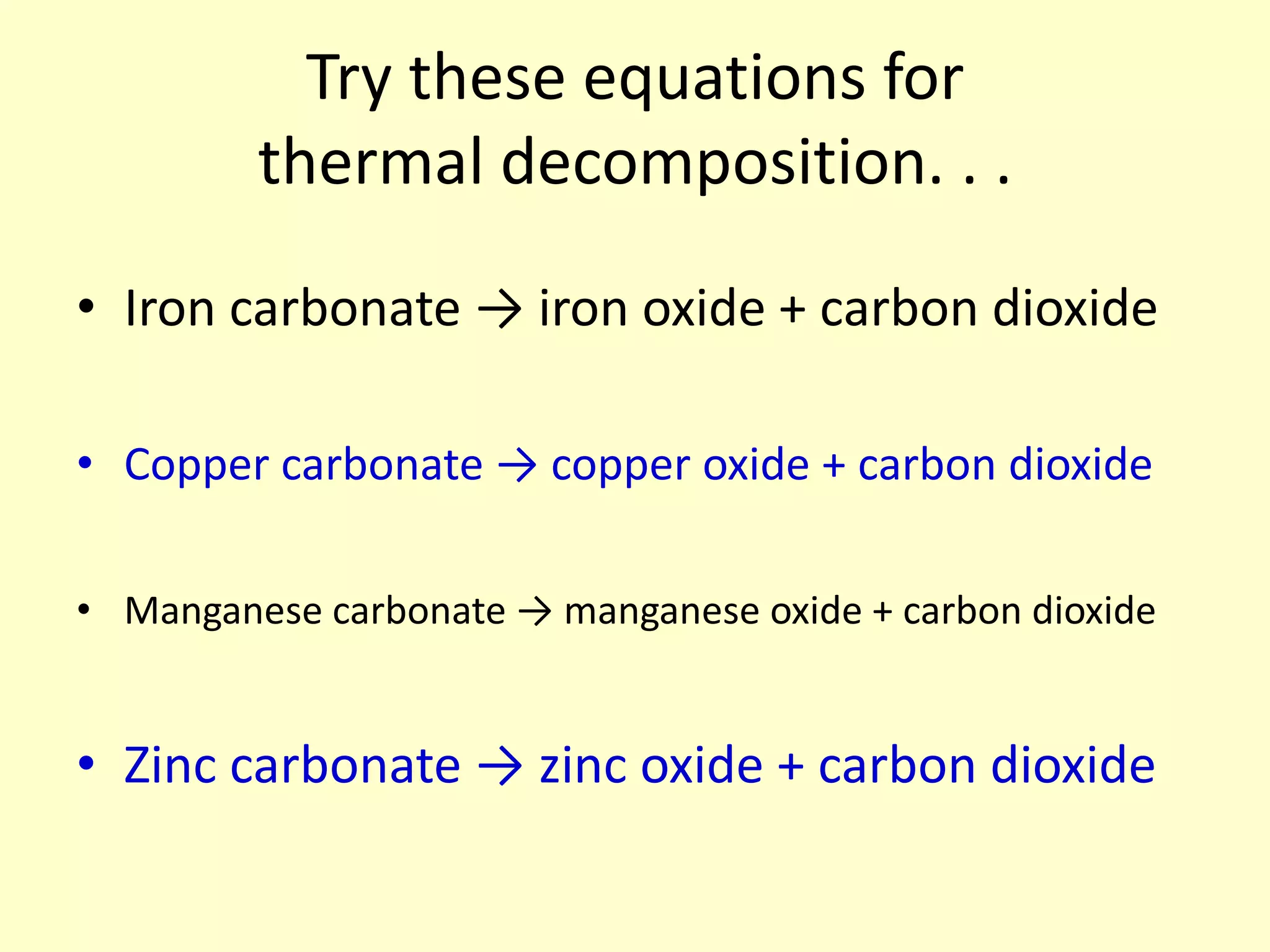 Try these equations for
         thermal decomposition. . .

• Iron carbonate → iron oxide + carbon dioxide

• Copper carbonate → copper oxide + carbon dioxide

• Manganese carbonate → manganese oxide + carbon dioxide


• Zinc carbonate → zinc oxide + carbon dioxide
 