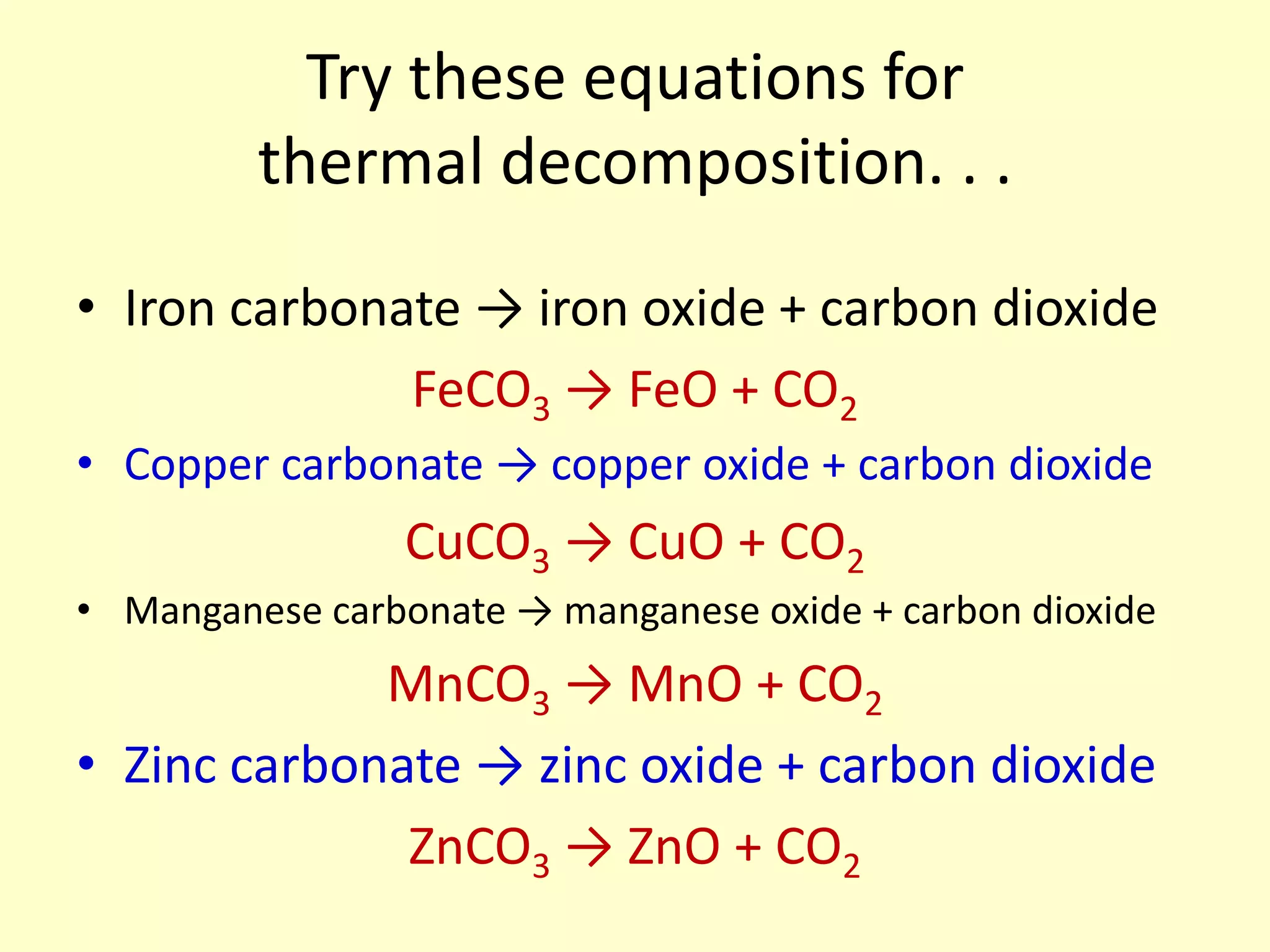 Try these equations for
         thermal decomposition. . .

• Iron carbonate → iron oxide + carbon dioxide
              FeCO3 → FeO + CO2
• Copper carbonate → copper oxide + carbon dioxide
                 CuCO3 → CuO + CO2
• Manganese carbonate → manganese oxide + carbon dioxide
             MnCO3 → MnO + CO2
• Zinc carbonate → zinc oxide + carbon dioxide
              ZnCO3 → ZnO + CO2
 