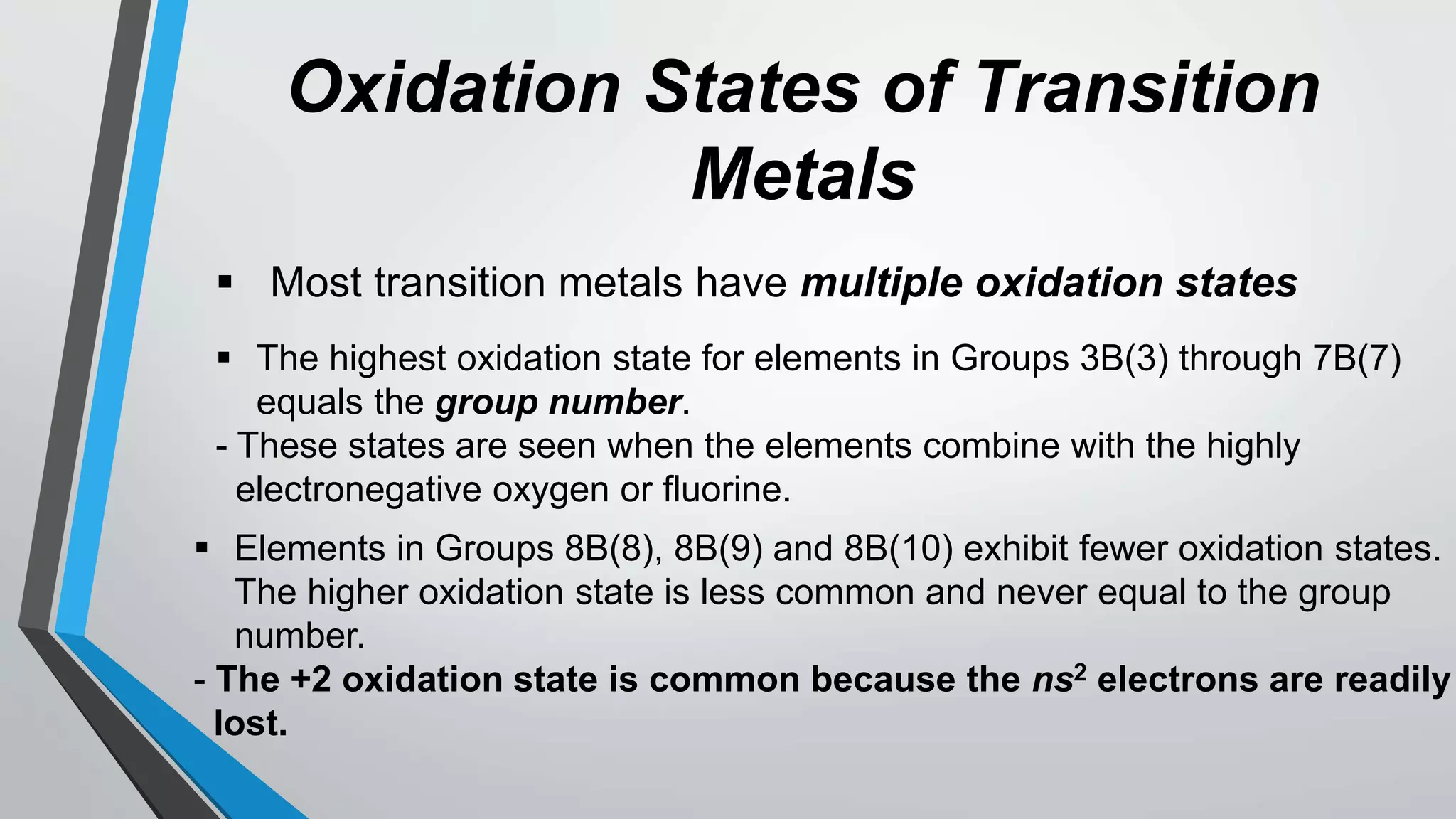 Oxidation States of Transition
Metals
 Most transition metals have multiple oxidation states
 The highest oxidation state for elements in Groups 3B(3) through 7B(7)
equals the group number.
- These states are seen when the elements combine with the highly
electronegative oxygen or fluorine.
 Elements in Groups 8B(8), 8B(9) and 8B(10) exhibit fewer oxidation states.
The higher oxidation state is less common and never equal to the group
number.
- The +2 oxidation state is common because the ns2 electrons are readily
lost.
 