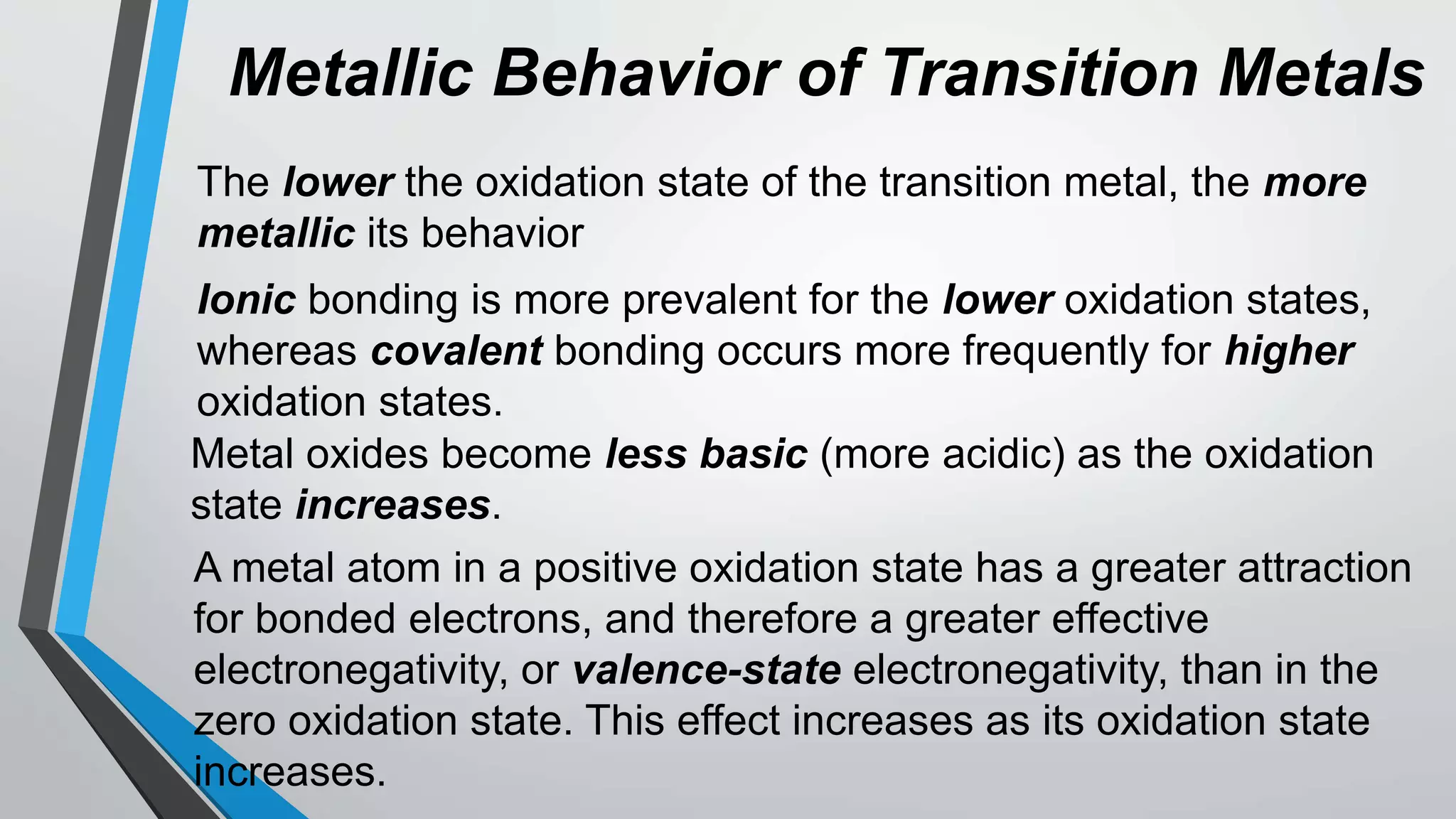 Metallic Behavior of Transition Metals
The lower the oxidation state of the transition metal, the more
metallic its behavior
Ionic bonding is more prevalent for the lower oxidation states,
whereas covalent bonding occurs more frequently for higher
oxidation states.
Metal oxides become less basic (more acidic) as the oxidation
state increases.
A metal atom in a positive oxidation state has a greater attraction
for bonded electrons, and therefore a greater effective
electronegativity, or valence-state electronegativity, than in the
zero oxidation state. This effect increases as its oxidation state
increases.
 