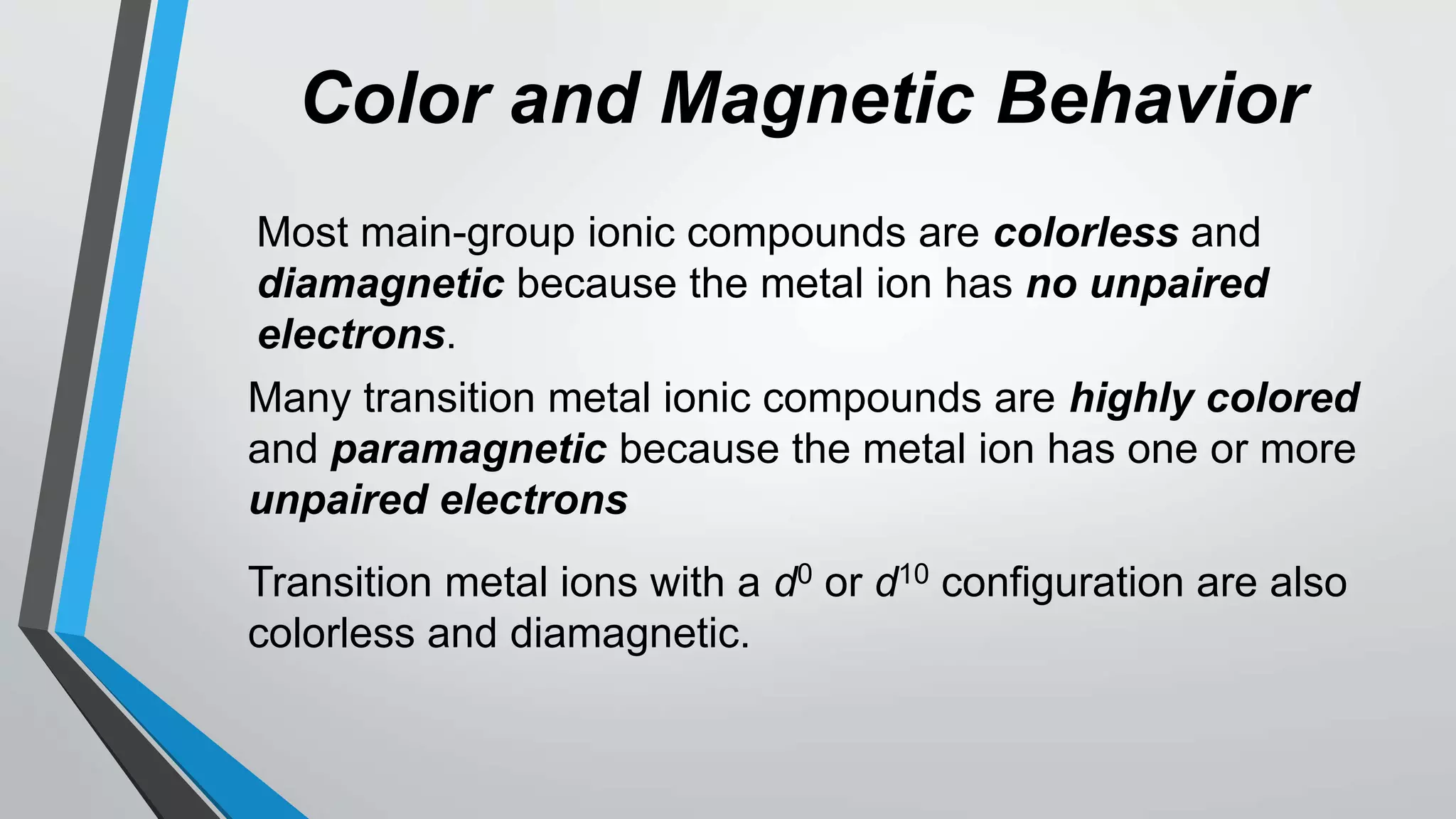 Color and Magnetic Behavior
Most main-group ionic compounds are colorless and
diamagnetic because the metal ion has no unpaired
electrons.
Many transition metal ionic compounds are highly colored
and paramagnetic because the metal ion has one or more
unpaired electrons
Transition metal ions with a d0 or d10 configuration are also
colorless and diamagnetic.
 
