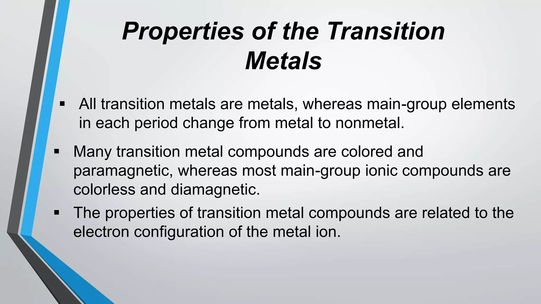 Properties of the Transition
Metals
 All transition metals are metals, whereas main-group elements
in each period change from metal to nonmetal.
 Many transition metal compounds are colored and
paramagnetic, whereas most main-group ionic compounds are
colorless and diamagnetic.
 The properties of transition metal compounds are related to the
electron configuration of the metal ion.
 