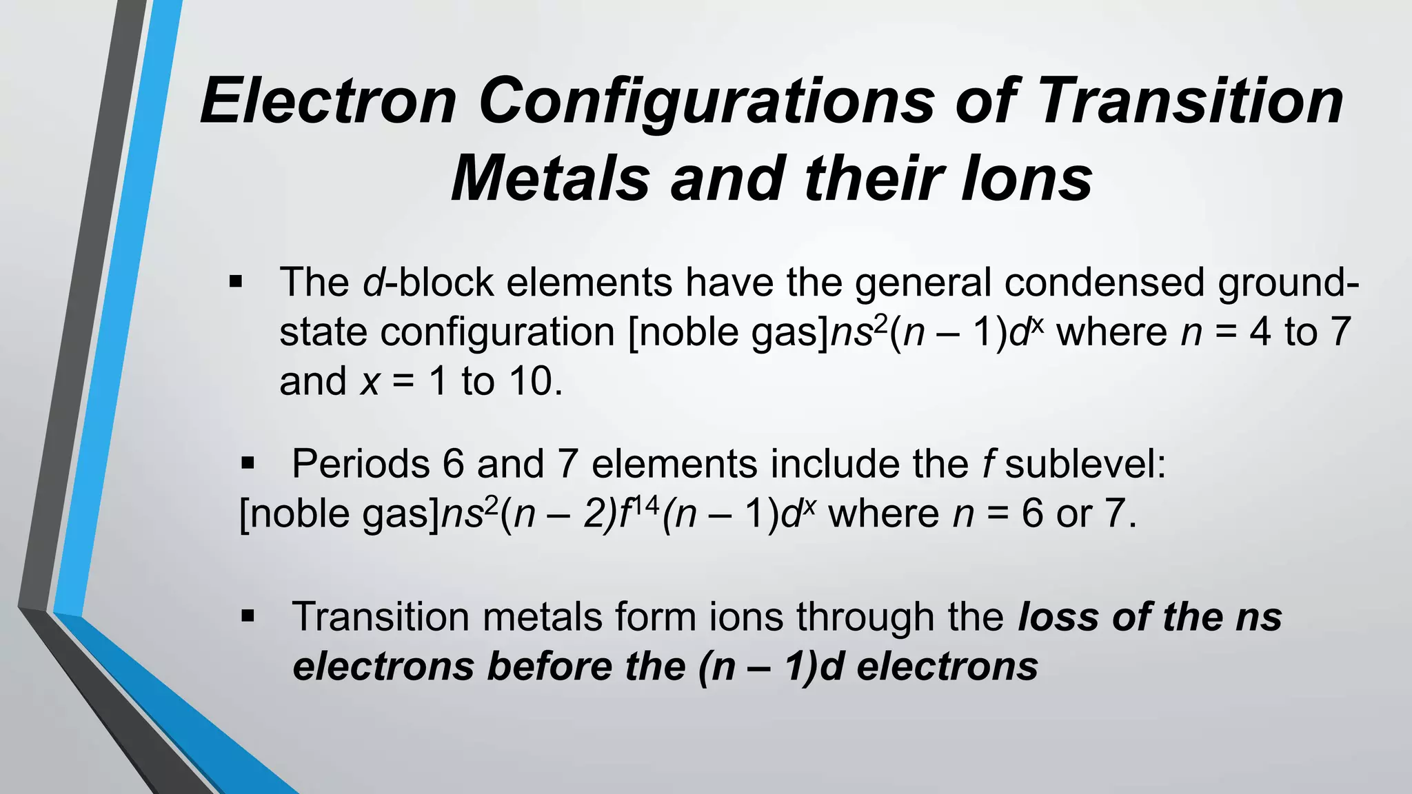 Electron Configurations of Transition
Metals and their Ions
 The d-block elements have the general condensed ground-
state configuration [noble gas]ns2(n – 1)dx where n = 4 to 7
and x = 1 to 10.
 Periods 6 and 7 elements include the f sublevel:
[noble gas]ns2(n – 2)f14(n – 1)dx where n = 6 or 7.
 Transition metals form ions through the loss of the ns
electrons before the (n – 1)d electrons
 