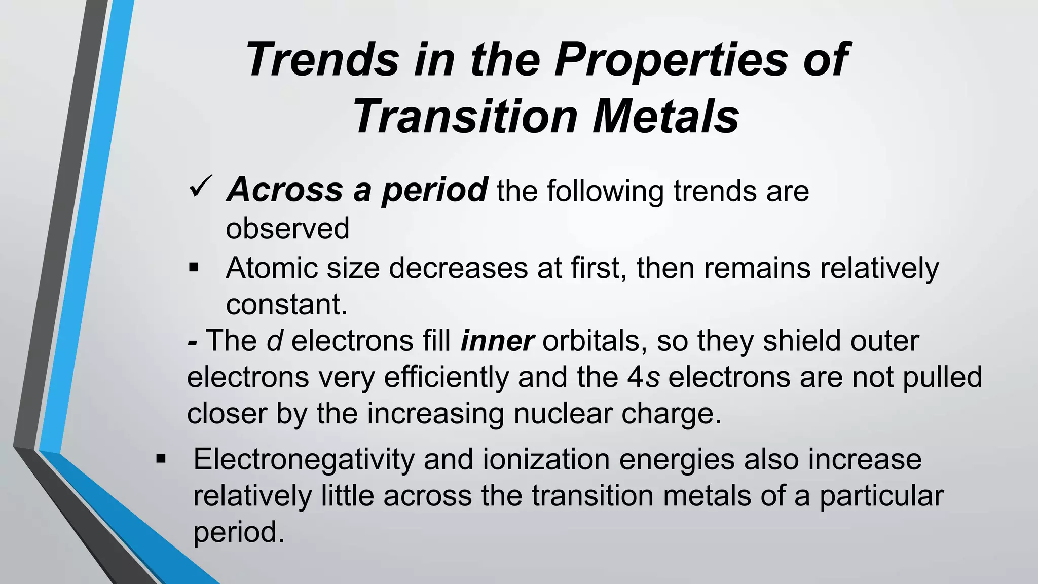 Trends in the Properties of
Transition Metals
 Across a period the following trends are
observed
 Atomic size decreases at first, then remains relatively
constant.
- The d electrons fill inner orbitals, so they shield outer
electrons very efficiently and the 4s electrons are not pulled
closer by the increasing nuclear charge.
 Electronegativity and ionization energies also increase
relatively little across the transition metals of a particular
period.
 