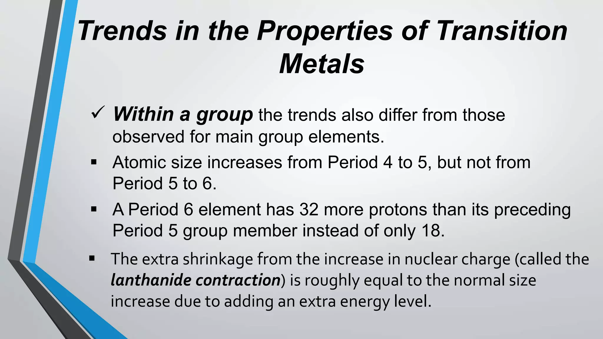 Trends in the Properties of Transition
Metals
 Within a group the trends also differ from those
observed for main group elements.
 Atomic size increases from Period 4 to 5, but not from
Period 5 to 6.
 A Period 6 element has 32 more protons than its preceding
Period 5 group member instead of only 18.
 The extra shrinkage from the increase in nuclear charge (called the
lanthanide contraction) is roughly equal to the normal size
increase due to adding an extra energy level.
 