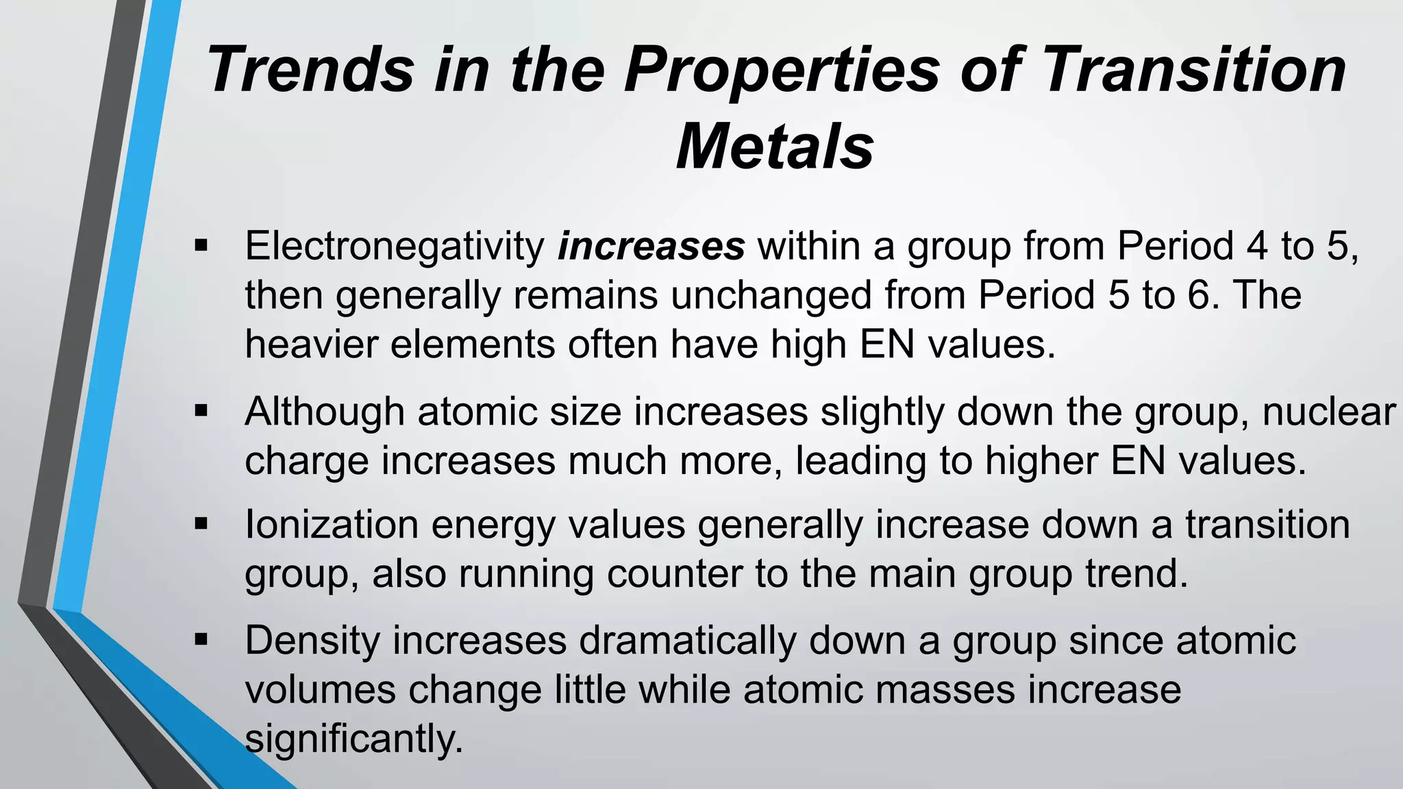 Trends in the Properties of Transition
Metals
 Electronegativity increases within a group from Period 4 to 5,
then generally remains unchanged from Period 5 to 6. The
heavier elements often have high EN values.
 Although atomic size increases slightly down the group, nuclear
charge increases much more, leading to higher EN values.
 Ionization energy values generally increase down a transition
group, also running counter to the main group trend.
 Density increases dramatically down a group since atomic
volumes change little while atomic masses increase
significantly.
 