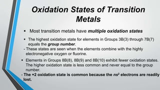 Oxidation States of Transition
Metals
 Most transition metals have multiple oxidation states
 The highest oxidation state for elements in Groups 3B(3) through 7B(7)
equals the group number.
- These states are seen when the elements combine with the highly
electronegative oxygen or fluorine.
 Elements in Groups 8B(8), 8B(9) and 8B(10) exhibit fewer oxidation states.
The higher oxidation state is less common and never equal to the group
number.
- The +2 oxidation state is common because the ns2 electrons are readily
lost.
 