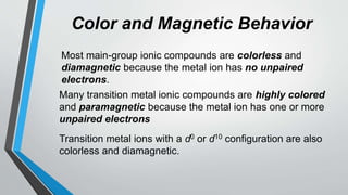 Color and Magnetic Behavior
Most main-group ionic compounds are colorless and
diamagnetic because the metal ion has no unpaired
electrons.
Many transition metal ionic compounds are highly colored
and paramagnetic because the metal ion has one or more
unpaired electrons
Transition metal ions with a d0 or d10 configuration are also
colorless and diamagnetic.
 