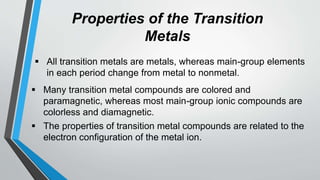 Properties of the Transition
Metals
 All transition metals are metals, whereas main-group elements
in each period change from metal to nonmetal.
 Many transition metal compounds are colored and
paramagnetic, whereas most main-group ionic compounds are
colorless and diamagnetic.
 The properties of transition metal compounds are related to the
electron configuration of the metal ion.
 
