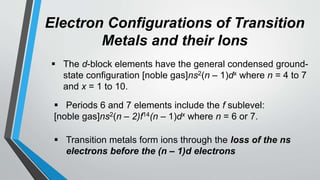 Electron Configurations of Transition
Metals and their Ions
 The d-block elements have the general condensed ground-
state configuration [noble gas]ns2(n – 1)dx where n = 4 to 7
and x = 1 to 10.
 Periods 6 and 7 elements include the f sublevel:
[noble gas]ns2(n – 2)f14(n – 1)dx where n = 6 or 7.
 Transition metals form ions through the loss of the ns
electrons before the (n – 1)d electrons
 