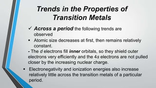 Trends in the Properties of
Transition Metals
 Across a period the following trends are
observed
 Atomic size decreases at first, then remains relatively
constant.
- The d electrons fill inner orbitals, so they shield outer
electrons very efficiently and the 4s electrons are not pulled
closer by the increasing nuclear charge.
 Electronegativity and ionization energies also increase
relatively little across the transition metals of a particular
period.
 