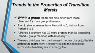 Trends in the Properties of Transition
Metals
 Within a group the trends also differ from those
observed for main group elements.
 Atomic size increases from Period 4 to 5, but not from
Period 5 to 6.
 A Period 6 element has 32 more protons than its preceding
Period 5 group member instead of only 18.
 The extra shrinkage from the increase in nuclear charge (called the
lanthanide contraction) is roughly equal to the normal size
increase due to adding an extra energy level.
 
