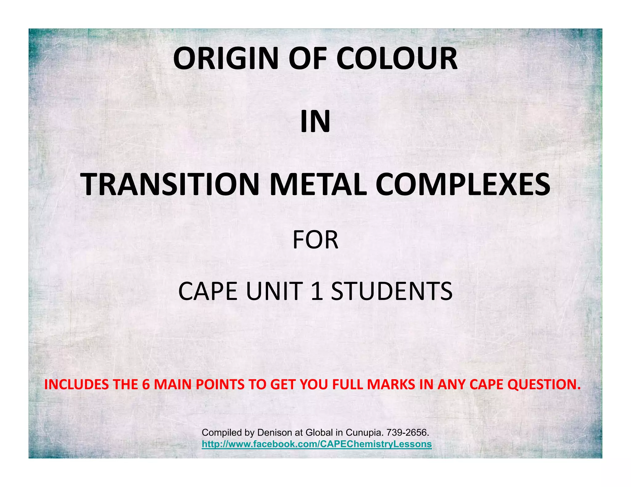 ORIGIN OF COLOUR 
IN 
TRANSITION METAL COMPLEXES
FOR 
CAPE UNIT 1 STUDENTS
INCLUDES THE 6 MAIN POINTS TO GET YOU FULL MARKS IN ANY CAPE QUESTION.
Compiled by Denison at Global in Cunupia. 739-2656.
http://www.facebook.com/CAPEChemistryLessons
 