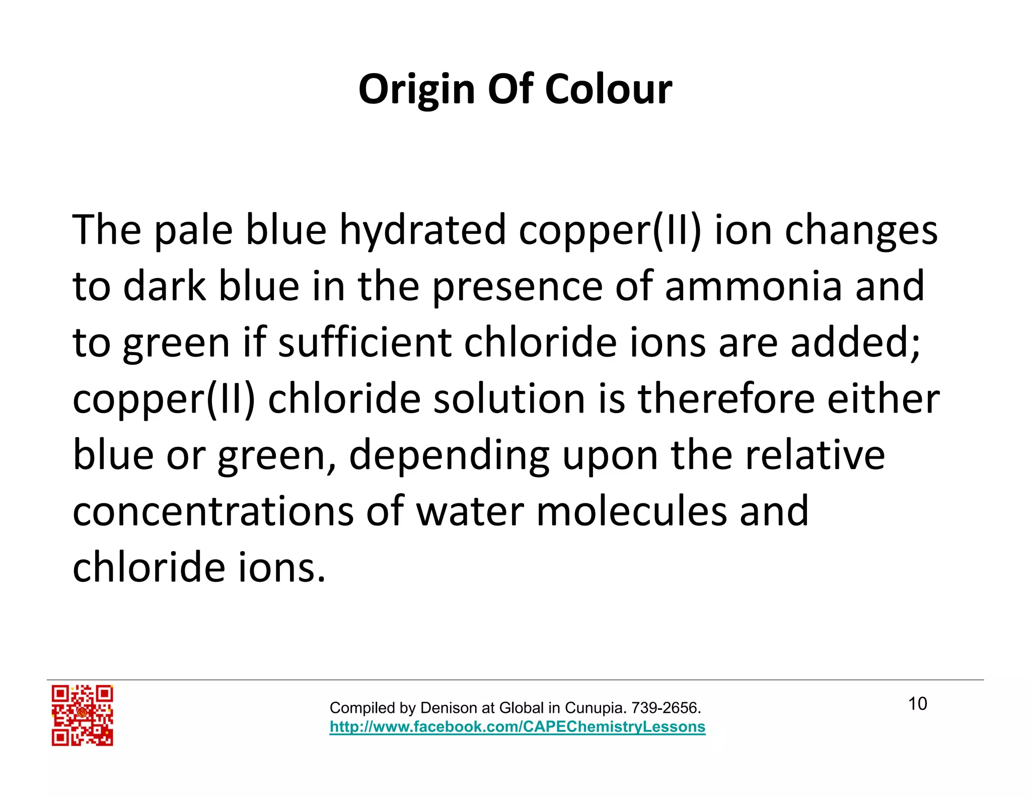 Origin Of Colour
The pale blue hydrated copper(II) ion changes p y pp ( ) g
to dark blue in the presence of ammonia and 
to green if sufficient chloride ions are added;to green if sufficient chloride ions are added; 
copper(II) chloride solution is therefore either 
blue or green depending upon the relativeblue or green, depending upon the relative 
concentrations of water molecules and 
chloride ions.
10Compiled by Denison at Global in Cunupia. 739-2656.
http://www.facebook.com/CAPEChemistryLessons
 