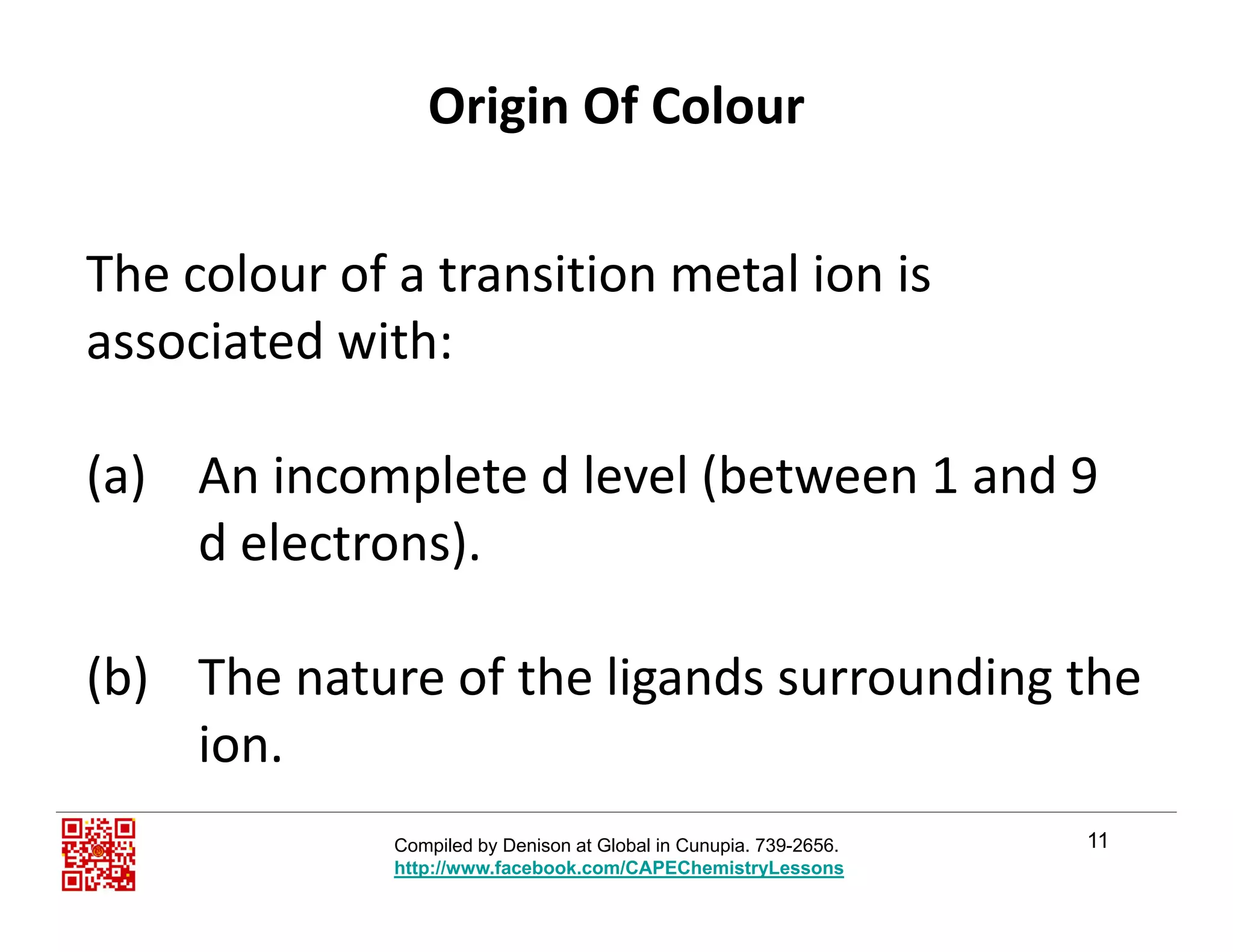 Origin Of Colour
The colour of a transition metal ion is 
associated with:
(a) An incomplete d level (between 1 and 9 
d electrons)d electrons).
(b) The nature of the ligands surrounding the 
ion.
11Compiled by Denison at Global in Cunupia. 739-2656.
http://www.facebook.com/CAPEChemistryLessons
 