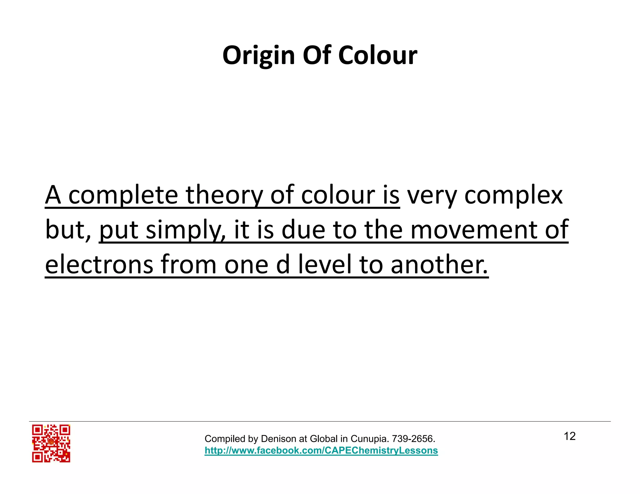 Origin Of Colour
A complete theory of colour is very complex 
but, put simply, it is due to the movement of 
electrons from one d level to another. 
12Compiled by Denison at Global in Cunupia. 739-2656.
http://www.facebook.com/CAPEChemistryLessons
 