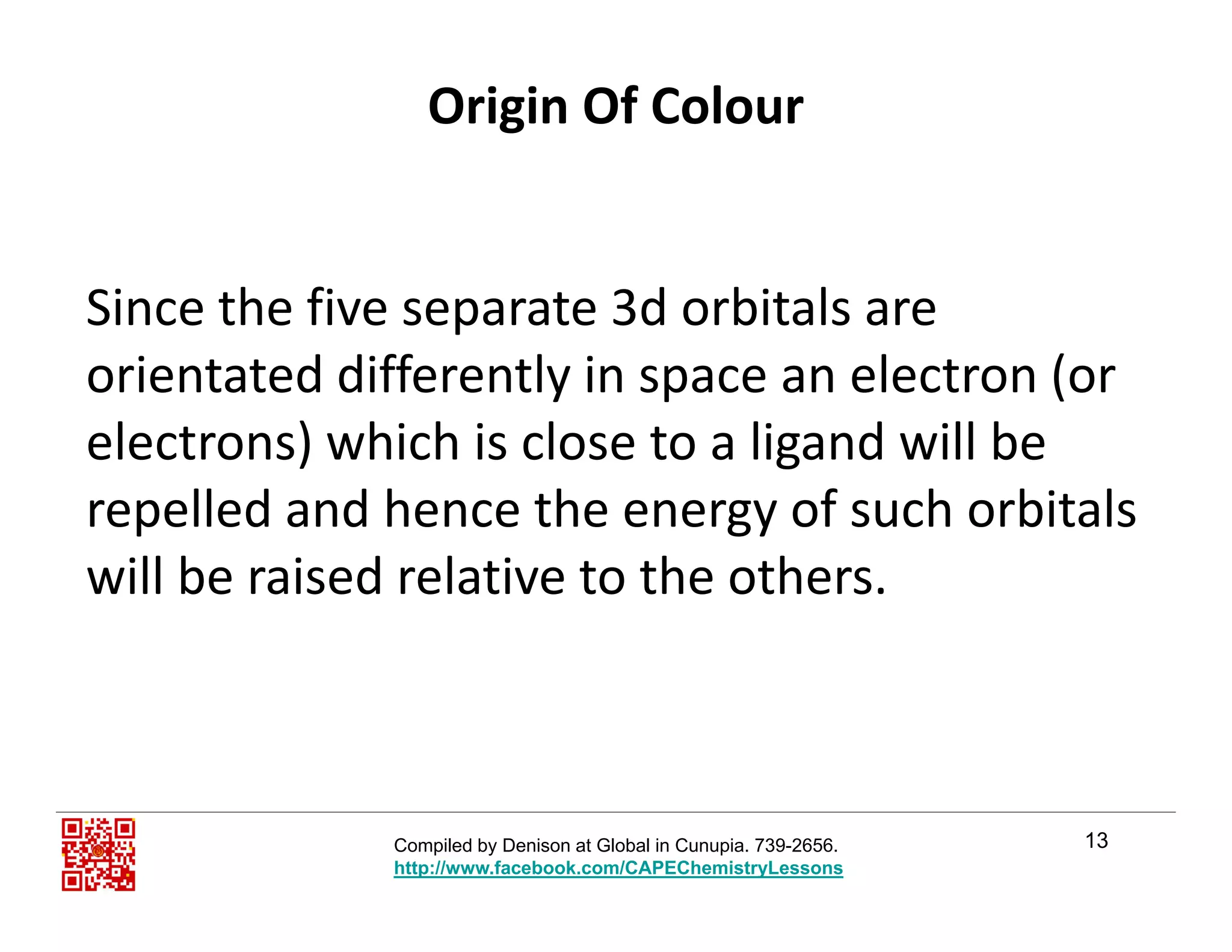 Origin Of Colour
Si th fi t 3d bit lSince the five separate 3d orbitals are 
orientated differently in space an electron (or 
electrons) which is close to a ligand will be 
repelled and hence the energy of such orbitals p gy
will be raised relative to the others. 
13Compiled by Denison at Global in Cunupia. 739-2656.
http://www.facebook.com/CAPEChemistryLessons
 