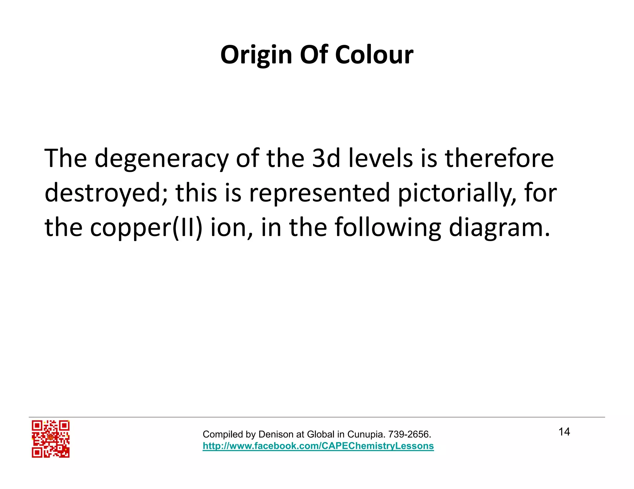 Origin Of Colour
Th d f th 3d l l i th fThe degeneracy of the 3d levels is therefore 
destroyed; this is represented pictorially, for 
the copper(II) ion, in the following diagram.
14Compiled by Denison at Global in Cunupia. 739-2656.
http://www.facebook.com/CAPEChemistryLessons
 