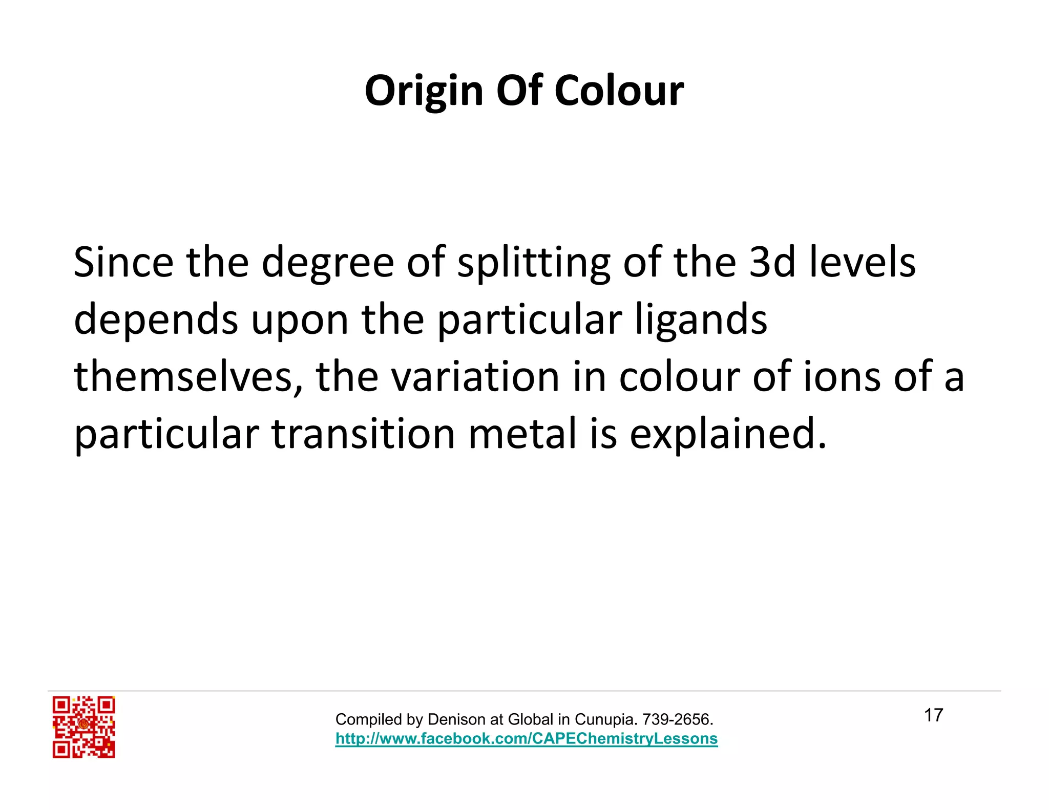 Origin Of Colour
Si th d f litti f th 3d l lSince the degree of splitting of the 3d levels 
depends upon the particular ligands 
themselves, the variation in colour of ions of a 
particular transition metal is explained.p p
17Compiled by Denison at Global in Cunupia. 739-2656.
http://www.facebook.com/CAPEChemistryLessons
 