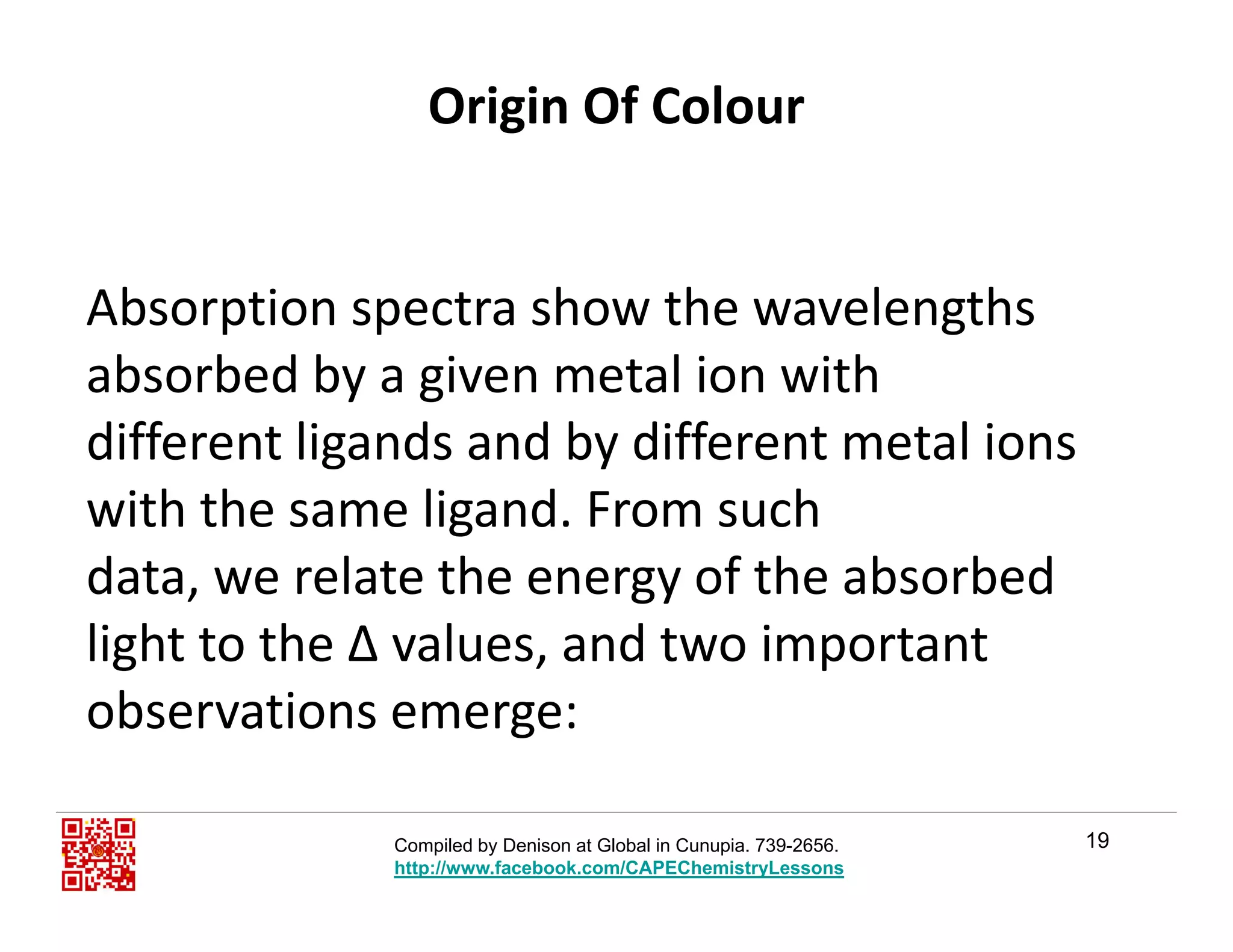 Origin Of Colour
Ab ti t h th l thAbsorption spectra show the wavelengths 
absorbed by a given metal ion with
different ligands and by different metal ions 
with the same ligand. From suchg
data, we relate the energy of the absorbed 
light to the Δ values, and two importantlight to the Δ values, and two important
observations emerge:
19Compiled by Denison at Global in Cunupia. 739-2656.
http://www.facebook.com/CAPEChemistryLessons
 