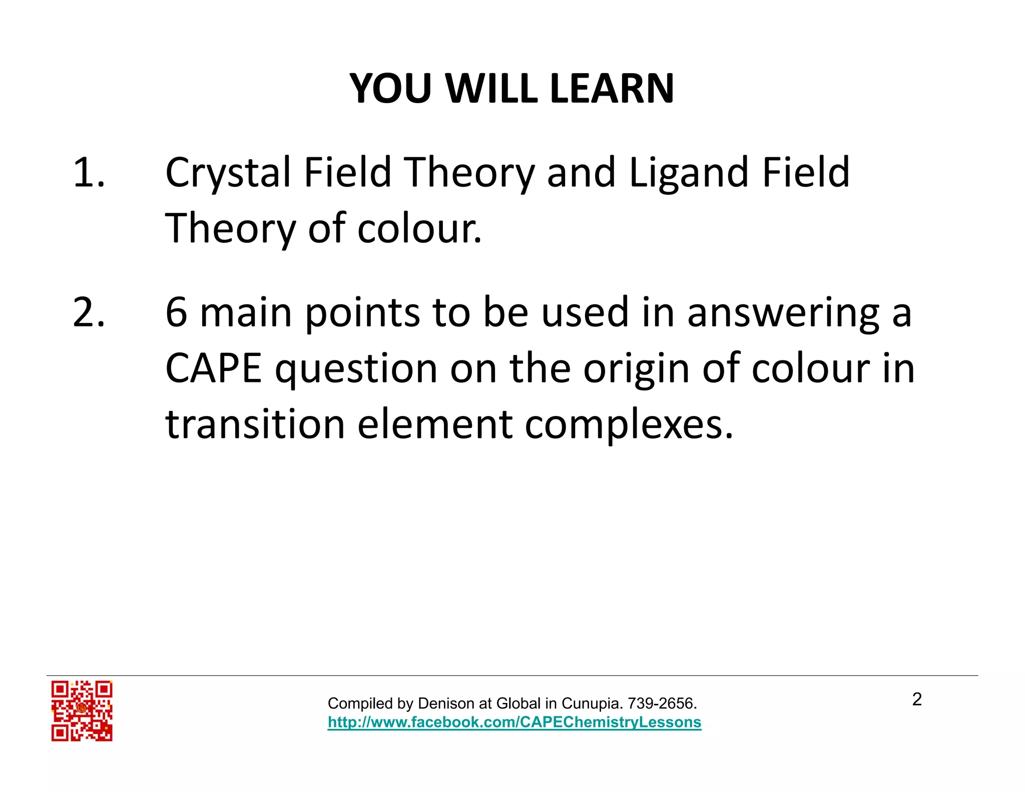 YOU WILL LEARN
1. Crystal Field Theory and Ligand Field 
Theory of colour.y
2. 6 main points to be used in answering a 
CAPE question on the origin of colour in 
transition element complexes.p
2Compiled by Denison at Global in Cunupia. 739-2656.
http://www.facebook.com/CAPEChemistryLessons
 