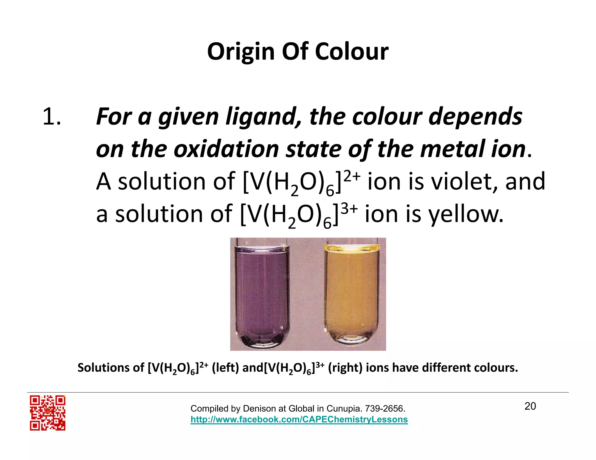 Origin Of Colour
1. For a given ligand, the colour depends 
th id ti t t f th t l ion the oxidation state of the metal ion.
A solution of [V(H2O)6]2+ ion is violet, and 
a solution of [V(H2O)6]3+ ion is yellow.
Solutions of [V(H2O)6]2+ (left) and[V(H2O)6]3+ (right) ions have different colours.
20
2 6 2 6
Compiled by Denison at Global in Cunupia. 739-2656.
http://www.facebook.com/CAPEChemistryLessons
 
