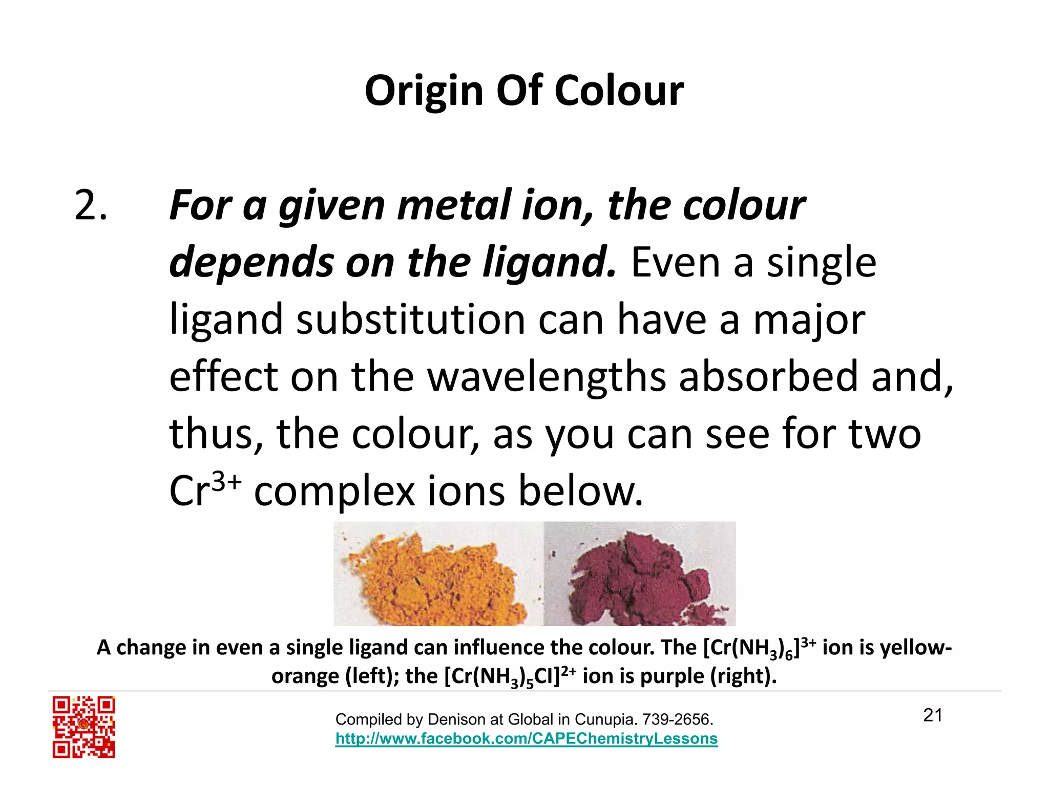 Origin Of Colour
2. For a given metal ion, the colour 
d d th li d E i ldepends on the ligand. Even a single 
ligand substitution can have a major 
effect on the wavelengths absorbed and, 
thus, the colour, as you can see for two y
Cr3+ complex ions below.
A change in even a single ligand can influence the colour. The [Cr(NH3)6]3+ ion is yellow‐
21
3 6
orange (left); the [Cr(NH3)5CI]2+ ion is purple (right).
Compiled by Denison at Global in Cunupia. 739-2656.
http://www.facebook.com/CAPEChemistryLessons
 
