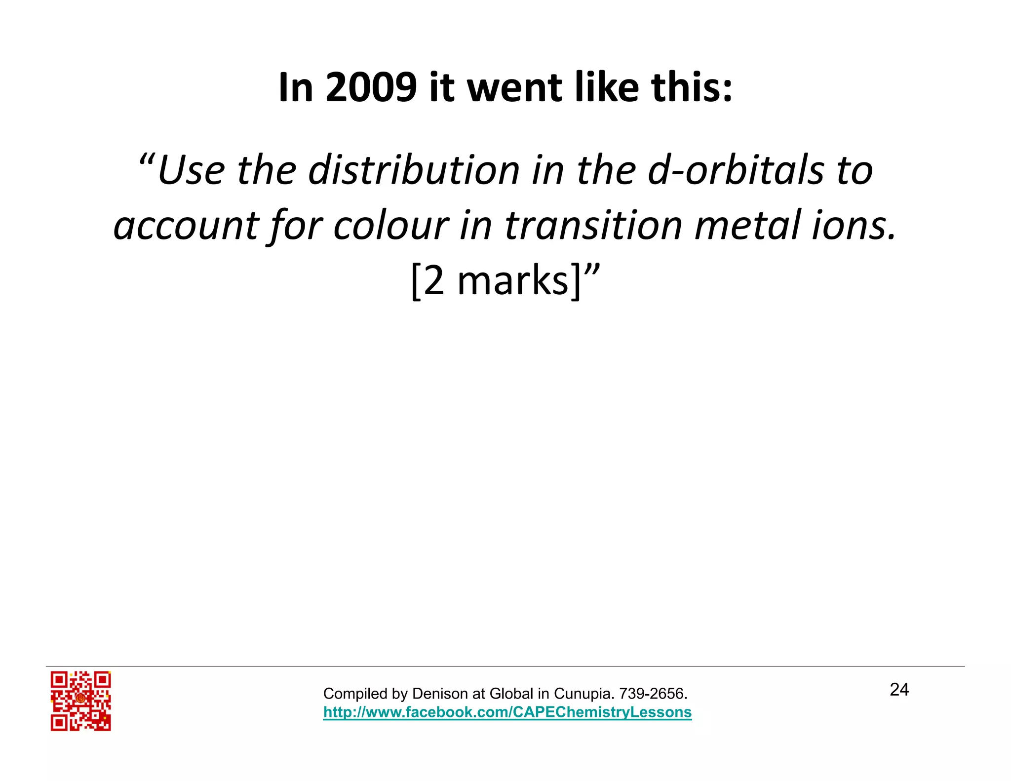 In 2009 it went like this:
“Use the distribution in the d‐orbitals to 
account for colour in transition metal ions.f
[2 marks]”
24Compiled by Denison at Global in Cunupia. 739-2656.
http://www.facebook.com/CAPEChemistryLessons
 